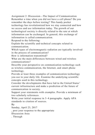 Assignment 2: Discussion—The Impact of Communication
Remember a time when you did not have a cell phone? Do you
remember the days before texting? This handy pocket
technology has revolutionized how we stay connected and how
we access and use information today. The growth of our
technological society is directly related to the rate at which
information can be exchanged. In general, this exchange of
information is called communication.
Respond to the following:
Explain the scientific and technical concepts related to
communication.
Which types of electromagnetic radiation are typically involved
in the process of communication?
How is information transmitted?
What are the main differences between wired and wireless
communications?
Describe your perspective on communication technology such
as wireless communication, the Internet, and smart phone
technology.
Provide at least three examples of communication technology
you use in your daily life. Examine the underlying scientific
concepts used in this technology.
Consider the developments that have led to the United States’
current infrastructure and make a prediction of the future of
communication in society.
Support your statements with examples. Provide a minimum of
two scholarly references.
Write your initial response in 3–4 paragraphs. Apply APA
standards to citation of sources.
By
Sunday, April 23, 2017
, post your response to the appropriate
Discussion Area
. Through
 