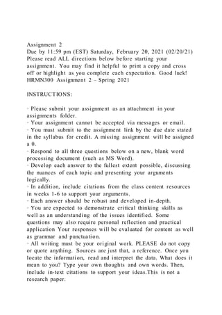 Assignment 2
Due by 11:59 pm (EST) Saturday, February 20, 2021 (02/20/21)
Please read ALL directions below before starting your
assignment. You may find it helpful to print a copy and cross
off or highlight as you complete each expectation. Good luck!
HRMN300 Assignment 2 – Spring 2021
INSTRUCTIONS:
· Please submit your assignment as an attachment in your
assignments folder.
· Your assignment cannot be accepted via messages or email.
· You must submit to the assignment link by the due date stated
in the syllabus for credit. A missing assignment will be assigned
a 0.
· Respond to all three questions below on a new, blank word
processing document (such as MS Word).
· Develop each answer to the fullest extent possible, discussing
the nuances of each topic and presenting your arguments
logically.
· In addition, include citations from the class content resources
in weeks 1-6 to support your arguments.
· Each answer should be robust and developed in-depth.
· You are expected to demonstrate critical thinking skills as
well as an understanding of the issues identified. Some
questions may also require personal reflection and practical
application Your responses will be evaluated for content as well
as grammar and punctuation.
· All writing must be your original work. PLEASE do not copy
or quote anything. Sources are just that, a reference. Once you
locate the information, read and interpret the data. What does it
mean to you? Type your own thoughts and own words. Then,
include in-text citations to support your ideas.This is not a
research paper.
 