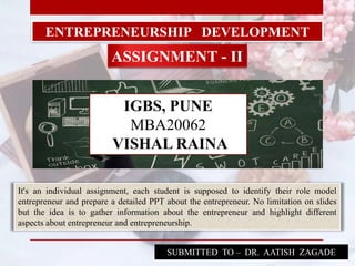 ENTREPRENEURSHIP DEVELOPMENT
ASSIGNMENT - II
SUBMITTED TO – DR. AATISH ZAGADE
It's an individual assignment, each student is supposed to identify their role model
entrepreneur and prepare a detailed PPT about the entrepreneur. No limitation on slides
but the idea is to gather information about the entrepreneur and highlight different
aspects about entrepreneur and entrepreneurship.
IGBS, PUNE
MBA20062
VISHAL RAINA
 