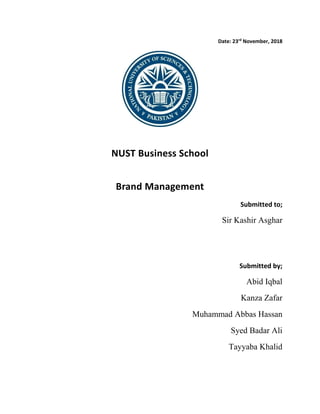 Date: 23rd
November, 2018
NUST Business School
Brand Management
Submitted to;
Sir Kashir Asghar
Submitted by;
Abid Iqbal
Kanza Zafar
Muhammad Abbas Hassan
Syed Badar Ali
Tayyaba Khalid
 