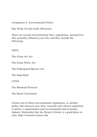 Assignment 2: Environmental Policy
Due Week 10 and worth 180 points
There are several environmental laws, regulations, and policies
that currently influence your life, and they include the
following:
NEPA
The Clean Air Act
The Clean Water Act
The Endangered Species Act
The Superfund
CITES
The Montreal Protocol
The Basel Convention
Choose one of these environmental regulations, or another
policy that interests you; then, research your chosen regulation
or policy’s requirements and environmental and economic
impacts. Remember that the Strayer Library is a good place to
start. http://research.strayer.edu
 
