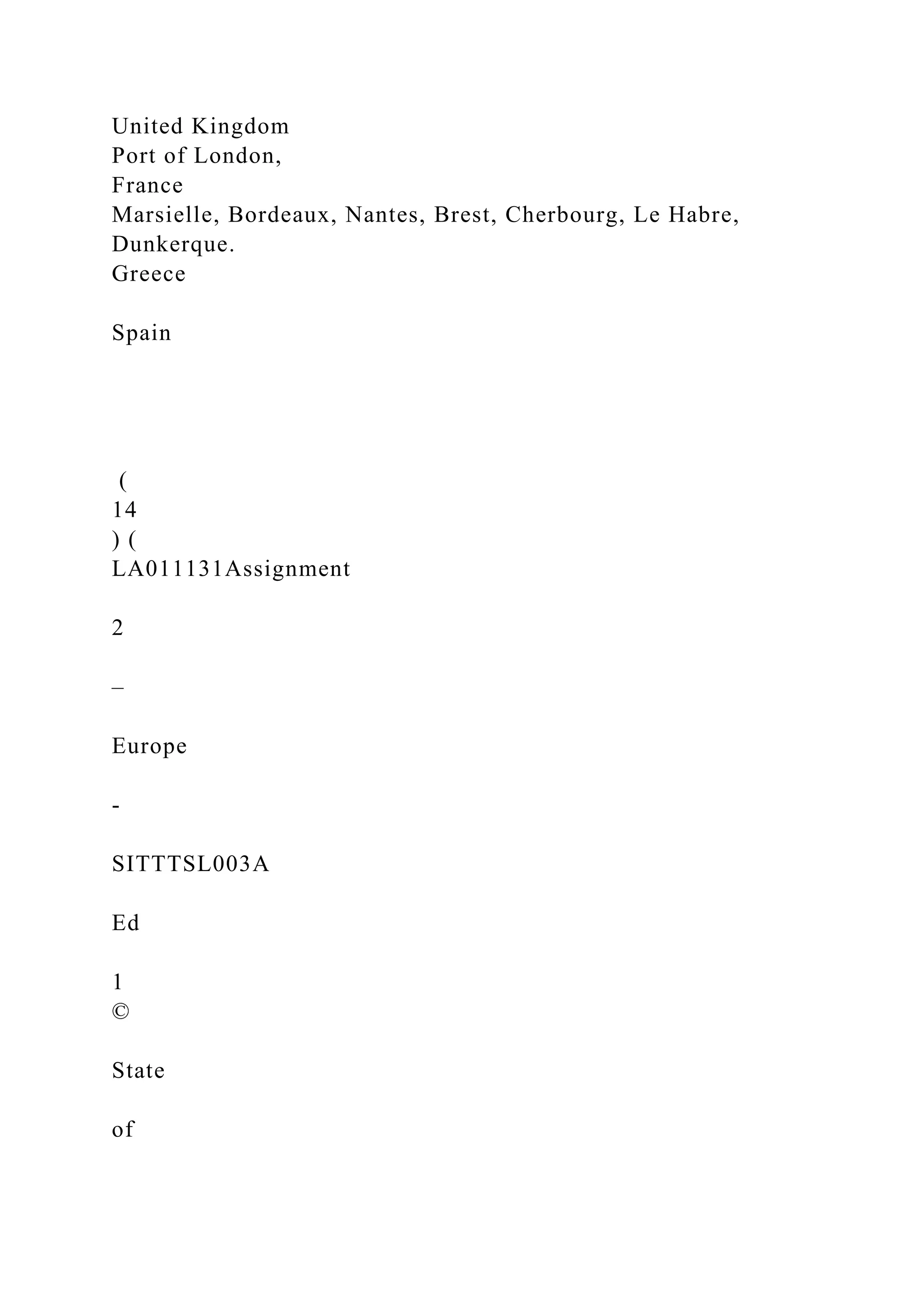 United Kingdom
Port of London,
France
Marsielle, Bordeaux, Nantes, Brest, Cherbourg, Le Habre,
Dunkerque.
Greece
Spain
(
14
) (
LA011131Assignment
2
–
Europe
-
SITTTSL003A
Ed
1
©
State
of
 