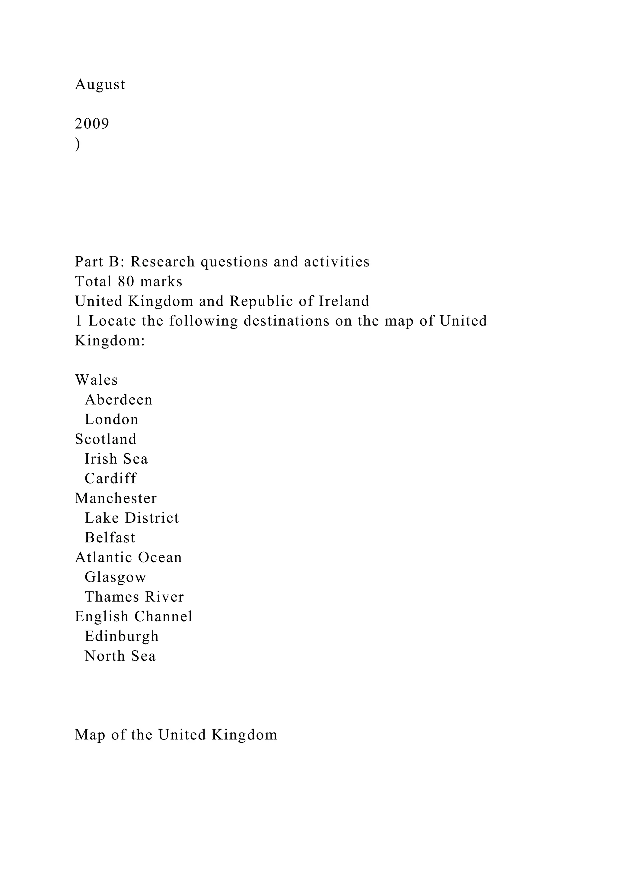 August
2009
)
Part B: Research questions and activities
Total 80 marks
United Kingdom and Republic of Ireland
1 Locate the following destinations on the map of United
Kingdom:
Wales
Aberdeen
London
Scotland
Irish Sea
Cardiff
Manchester
Lake District
Belfast
Atlantic Ocean
Glasgow
Thames River
English Channel
Edinburgh
North Sea
Map of the United Kingdom
 