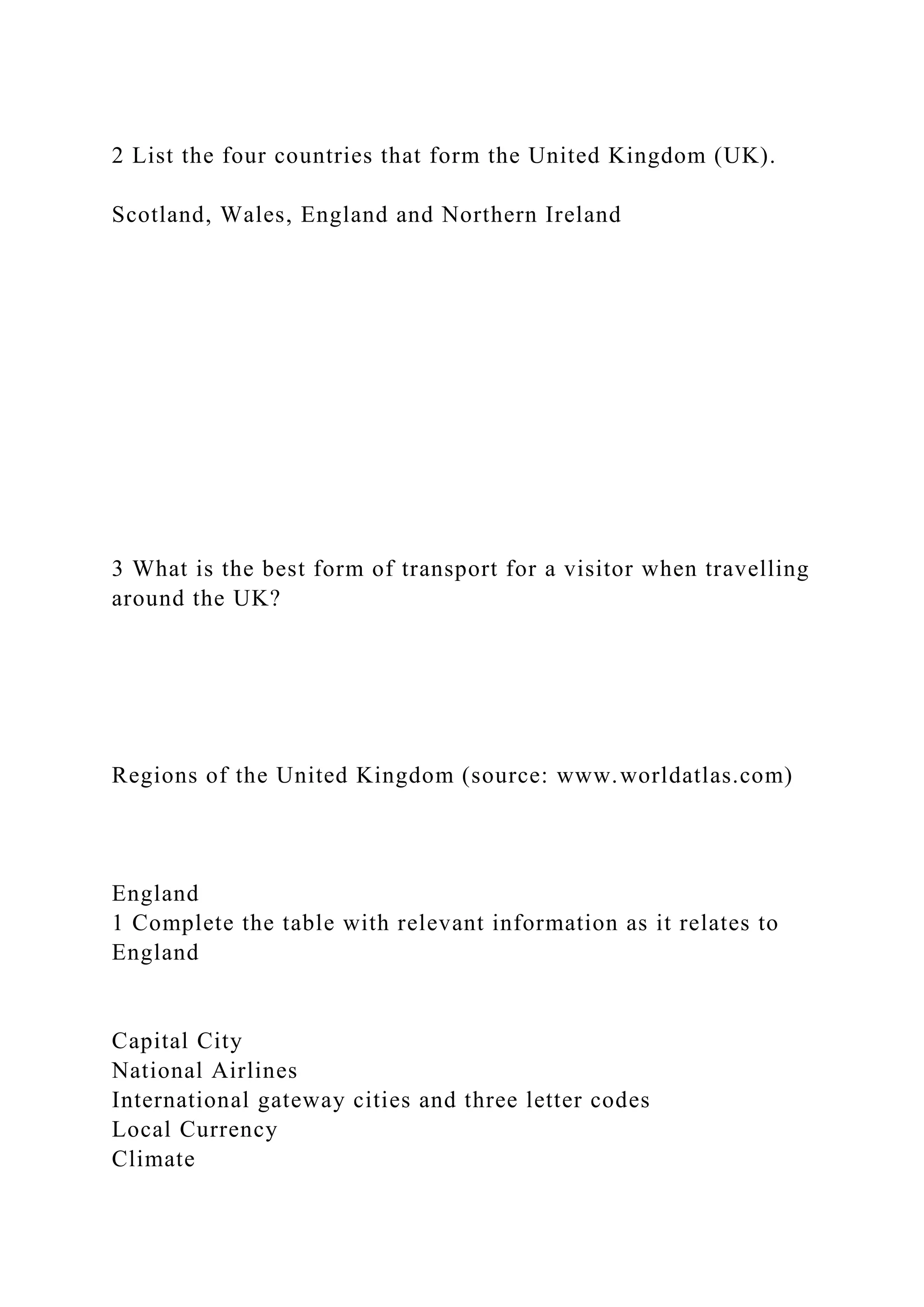 2 List the four countries that form the United Kingdom (UK).
Scotland, Wales, England and Northern Ireland
3 What is the best form of transport for a visitor when travelling
around the UK?
Regions of the United Kingdom (source: www.worldatlas.com)
England
1 Complete the table with relevant information as it relates to
England
Capital City
National Airlines
International gateway cities and three letter codes
Local Currency
Climate
 