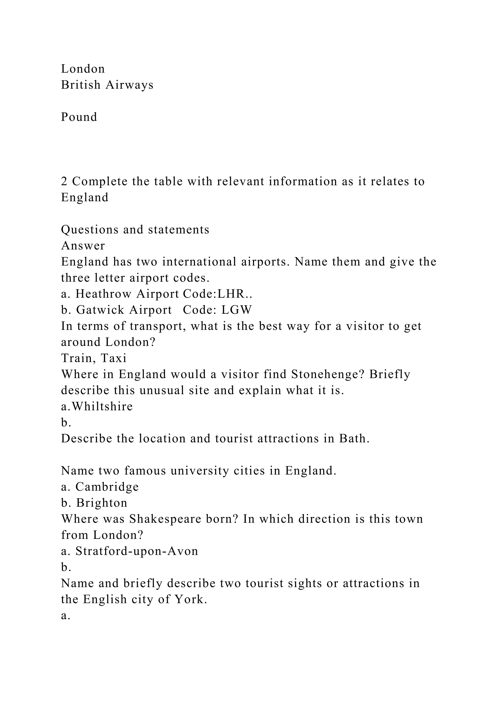 London
British Airways
Pound
2 Complete the table with relevant information as it relates to
England
Questions and statements
Answer
England has two international airports. Name them and give the
three letter airport codes.
a. Heathrow Airport Code:LHR..
b. Gatwick Airport Code: LGW
In terms of transport, what is the best way for a visitor to get
around London?
Train, Taxi
Where in England would a visitor find Stonehenge? Briefly
describe this unusual site and explain what it is.
a.Whiltshire
b.
Describe the location and tourist attractions in Bath.
Name two famous university cities in England.
a. Cambridge
b. Brighton
Where was Shakespeare born? In which direction is this town
from London?
a. Stratford-upon-Avon
b.
Name and briefly describe two tourist sights or attractions in
the English city of York.
a.
 