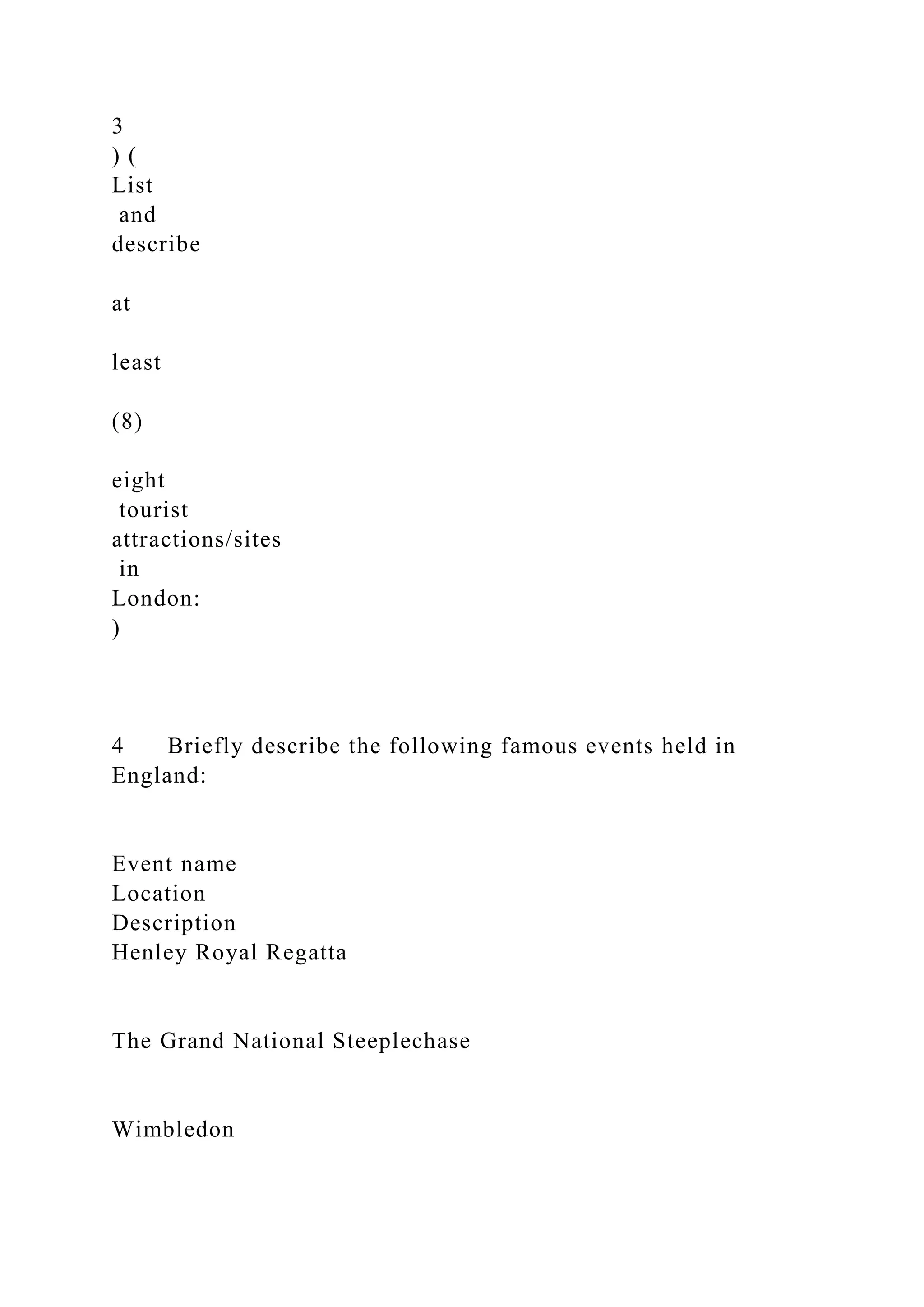 3
) (
List
and
describe
at
least
(8)
eight
tourist
attractions/sites
in
London:
)
4 Briefly describe the following famous events held in
England:
Event name
Location
Description
Henley Royal Regatta
The Grand National Steeplechase
Wimbledon
 