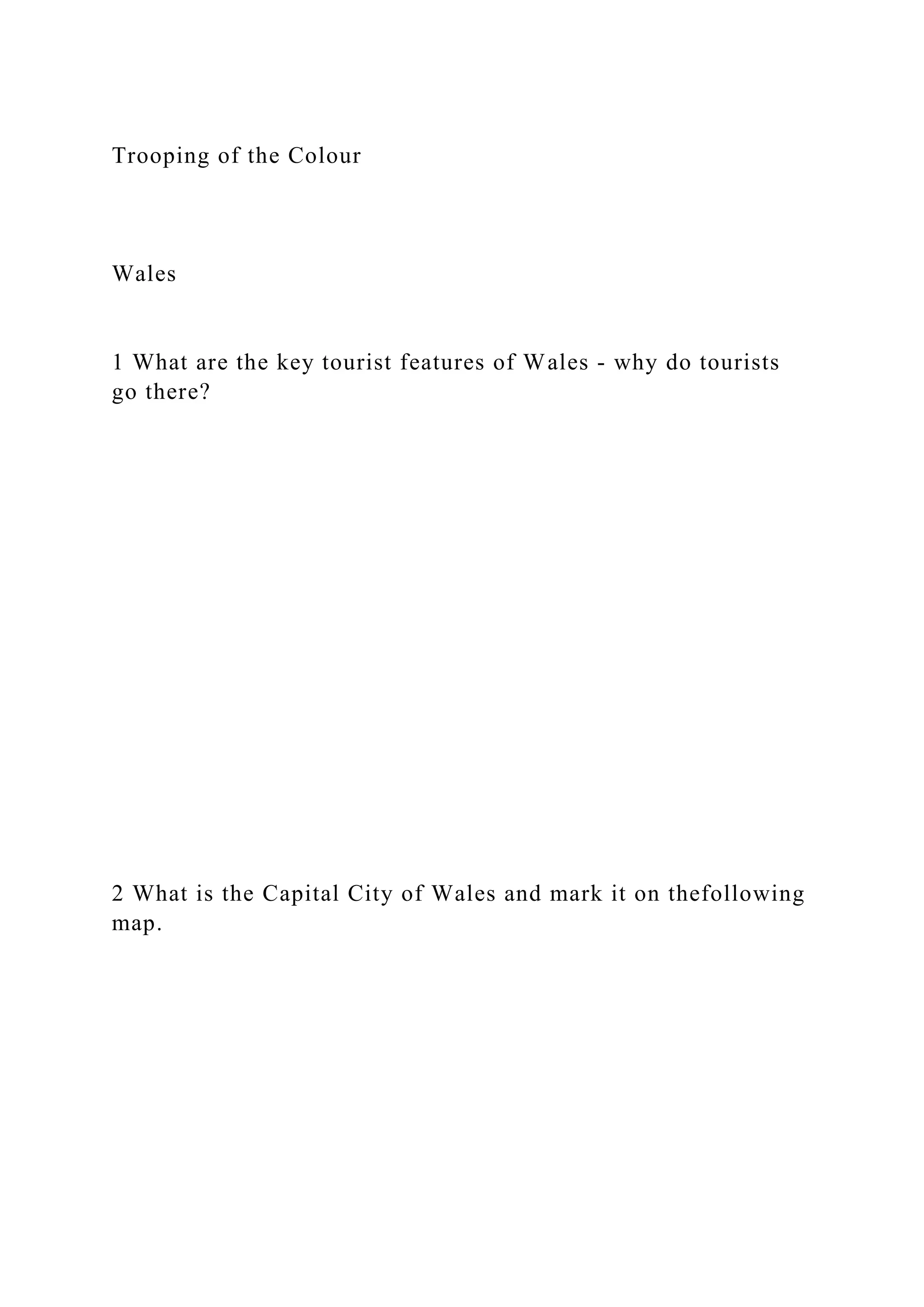 Trooping of the Colour
Wales
1 What are the key tourist features of Wales - why do tourists
go there?
2 What is the Capital City of Wales and mark it on thefollowing
map.
 