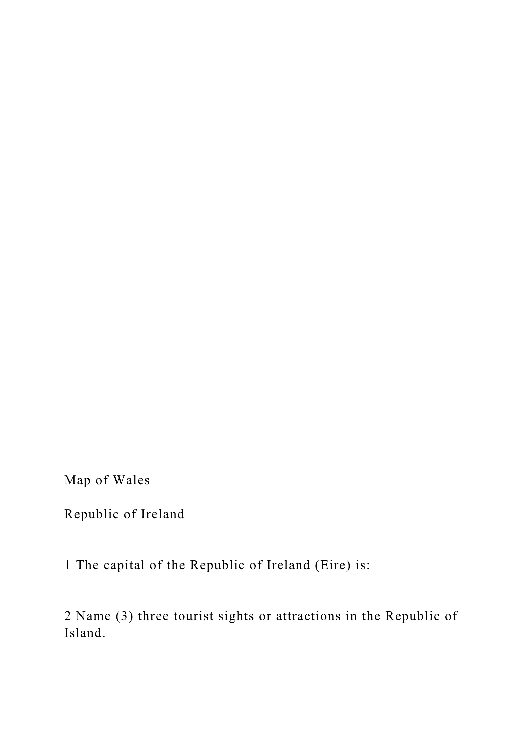 Map of Wales
Republic of Ireland
1 The capital of the Republic of Ireland (Eire) is:
2 Name (3) three tourist sights or attractions in the Republic of
Island.
 