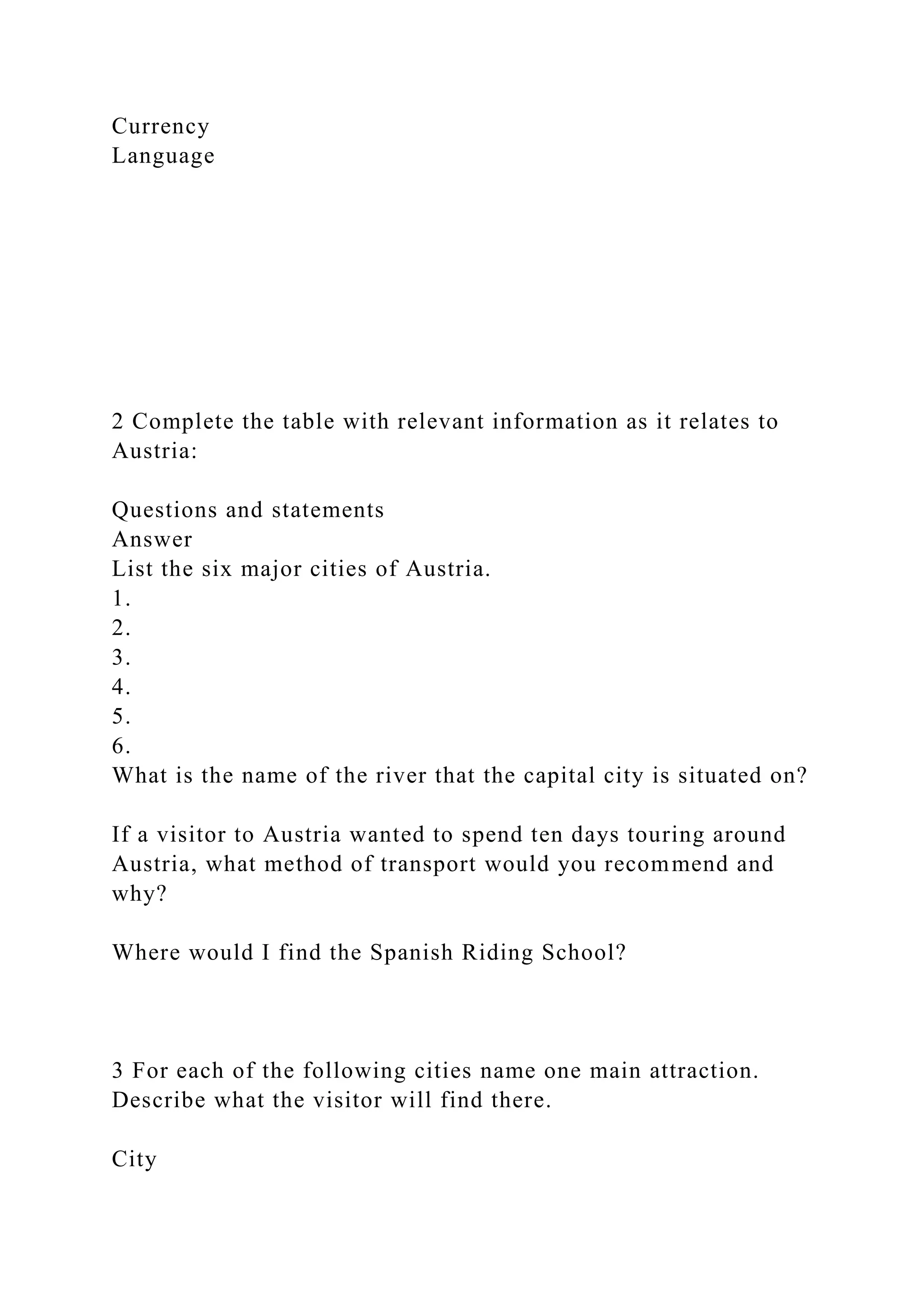 Currency
Language
2 Complete the table with relevant information as it relates to
Austria:
Questions and statements
Answer
List the six major cities of Austria.
1.
2.
3.
4.
5.
6.
What is the name of the river that the capital city is situated on?
If a visitor to Austria wanted to spend ten days touring around
Austria, what method of transport would you recommend and
why?
Where would I find the Spanish Riding School?
3 For each of the following cities name one main attraction.
Describe what the visitor will find there.
City
 