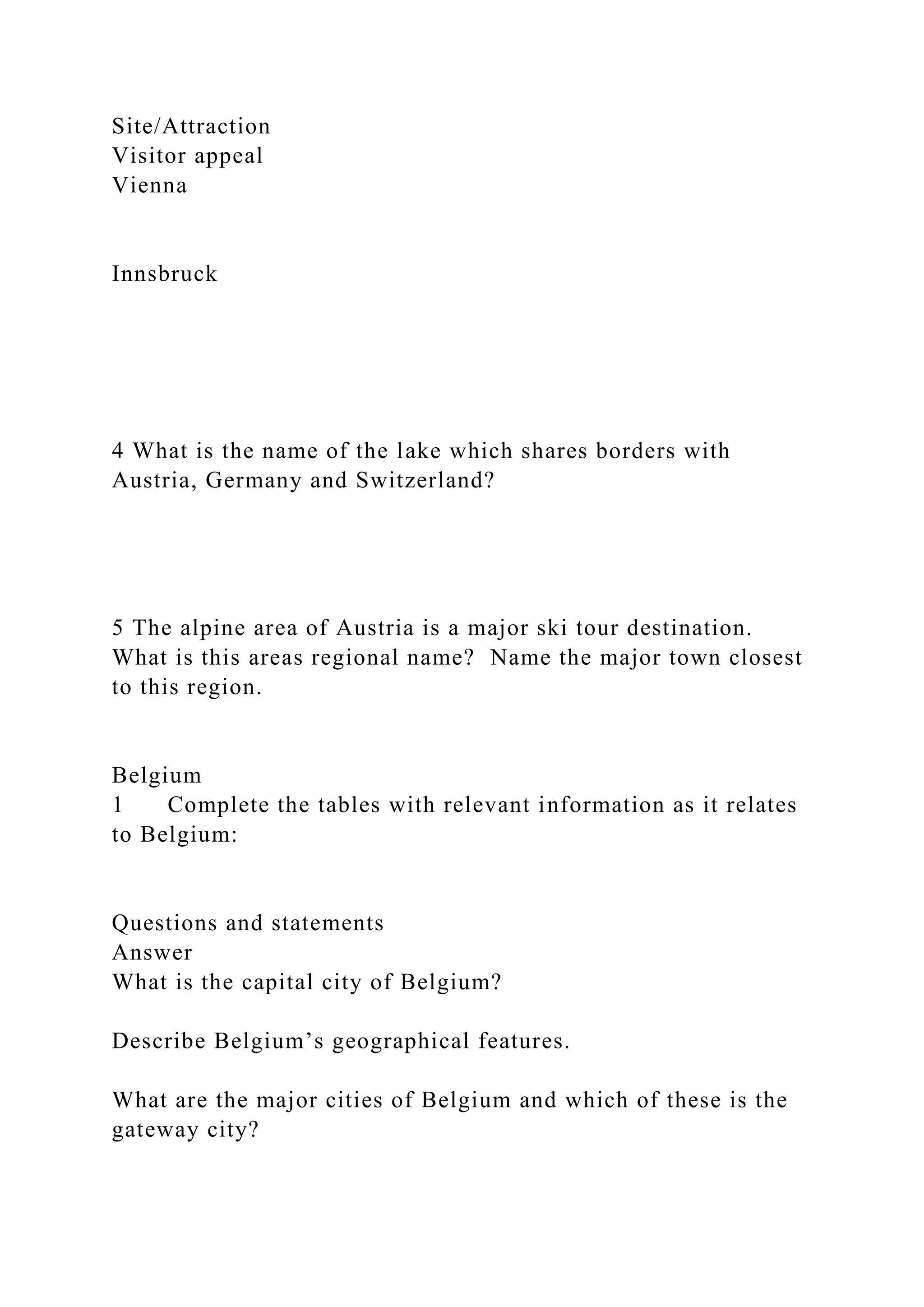 Site/Attraction
Visitor appeal
Vienna
Innsbruck
4 What is the name of the lake which shares borders with
Austria, Germany and Switzerland?
5 The alpine area of Austria is a major ski tour destination.
What is this areas regional name? Name the major town closest
to this region.
Belgium
1 Complete the tables with relevant information as it relates
to Belgium:
Questions and statements
Answer
What is the capital city of Belgium?
Describe Belgium’s geographical features.
What are the major cities of Belgium and which of these is the
gateway city?
 