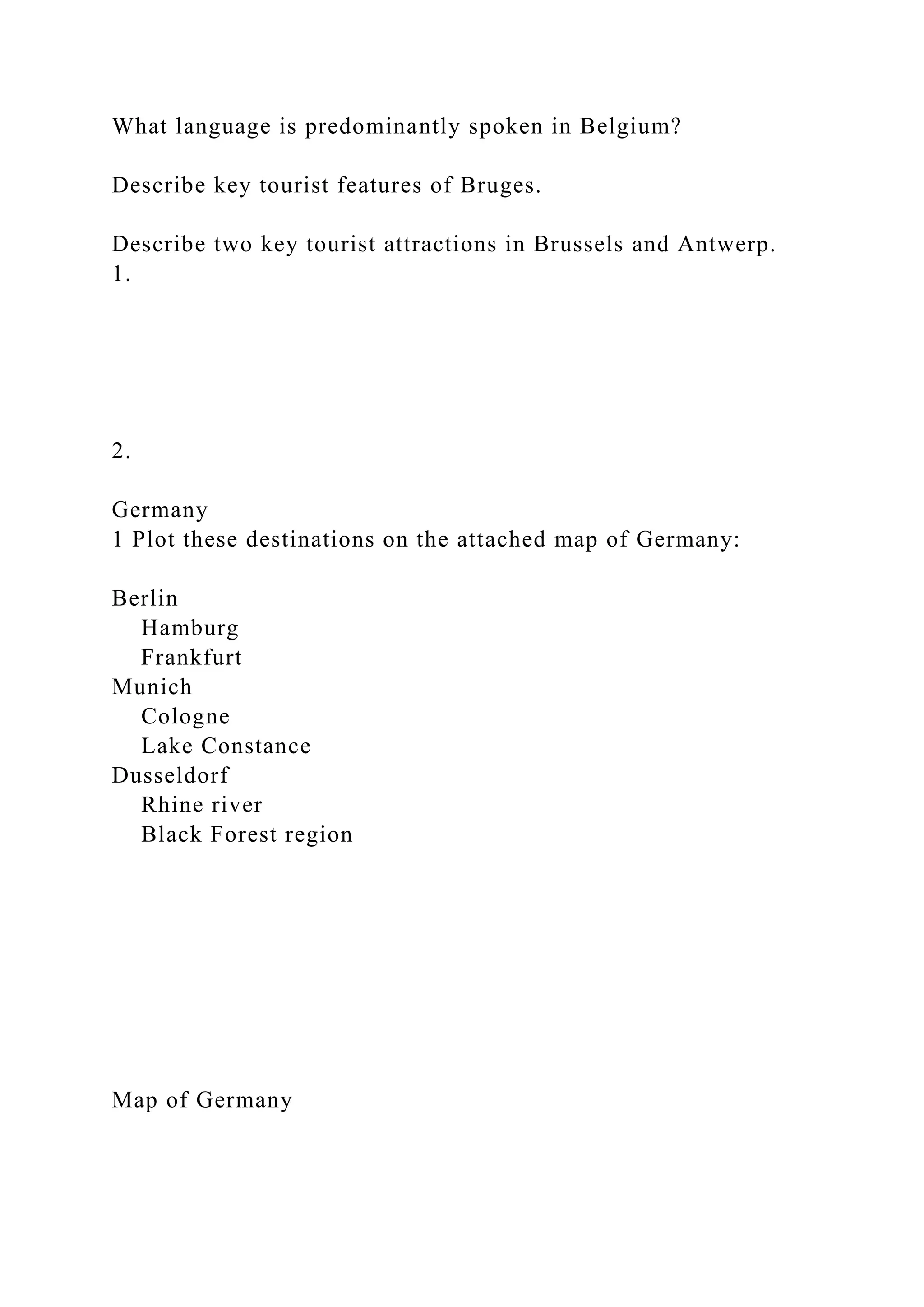 What language is predominantly spoken in Belgium?
Describe key tourist features of Bruges.
Describe two key tourist attractions in Brussels and Antwerp.
1.
2.
Germany
1 Plot these destinations on the attached map of Germany:
Berlin
Hamburg
Frankfurt
Munich
Cologne
Lake Constance
Dusseldorf
Rhine river
Black Forest region
Map of Germany
 