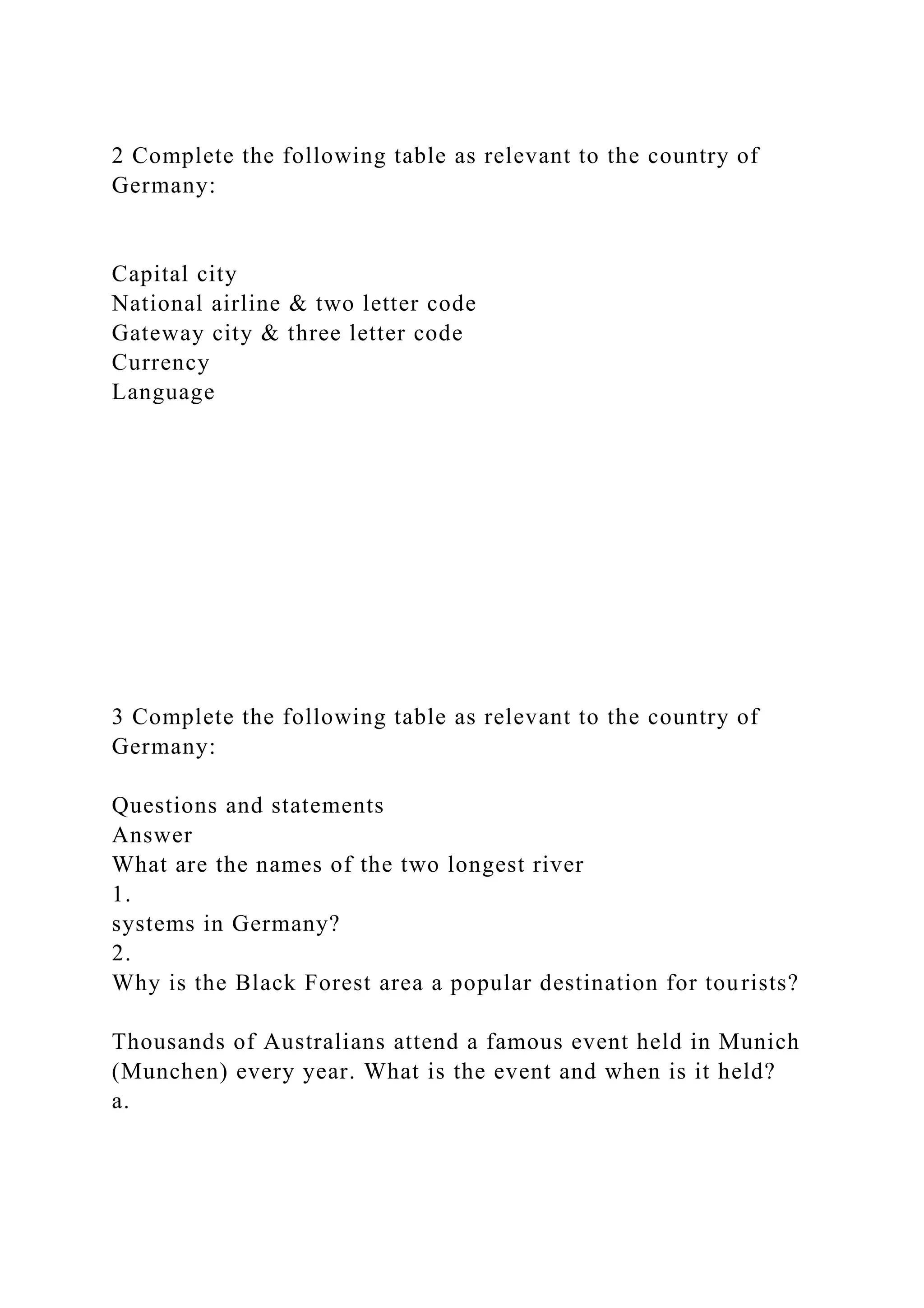 2 Complete the following table as relevant to the country of
Germany:
Capital city
National airline & two letter code
Gateway city & three letter code
Currency
Language
3 Complete the following table as relevant to the country of
Germany:
Questions and statements
Answer
What are the names of the two longest river
1.
systems in Germany?
2.
Why is the Black Forest area a popular destination for tourists?
Thousands of Australians attend a famous event held in Munich
(Munchen) every year. What is the event and when is it held?
a.
 