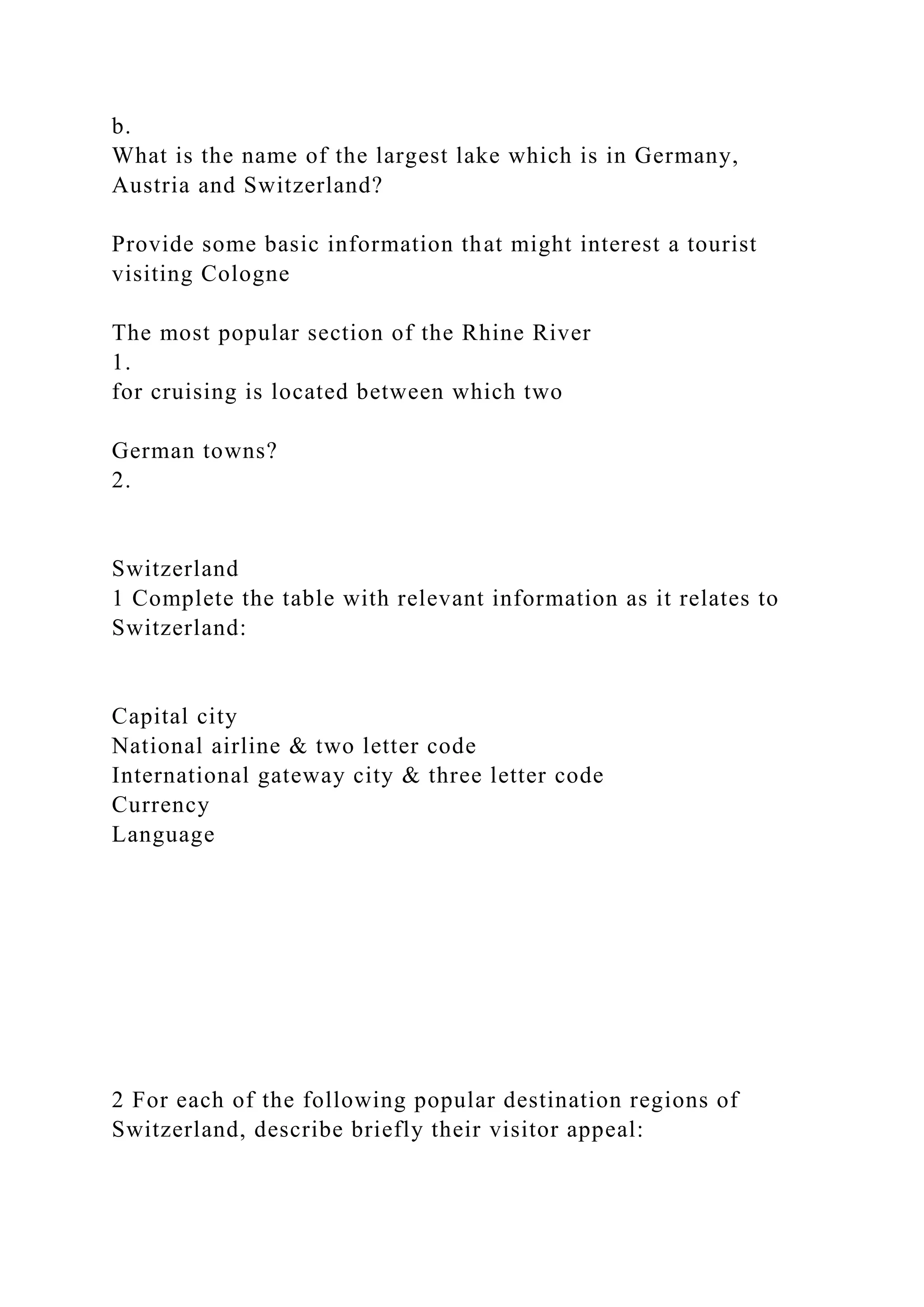 b.
What is the name of the largest lake which is in Germany,
Austria and Switzerland?
Provide some basic information that might interest a tourist
visiting Cologne
The most popular section of the Rhine River
1.
for cruising is located between which two
German towns?
2.
Switzerland
1 Complete the table with relevant information as it relates to
Switzerland:
Capital city
National airline & two letter code
International gateway city & three letter code
Currency
Language
2 For each of the following popular destination regions of
Switzerland, describe briefly their visitor appeal:
 