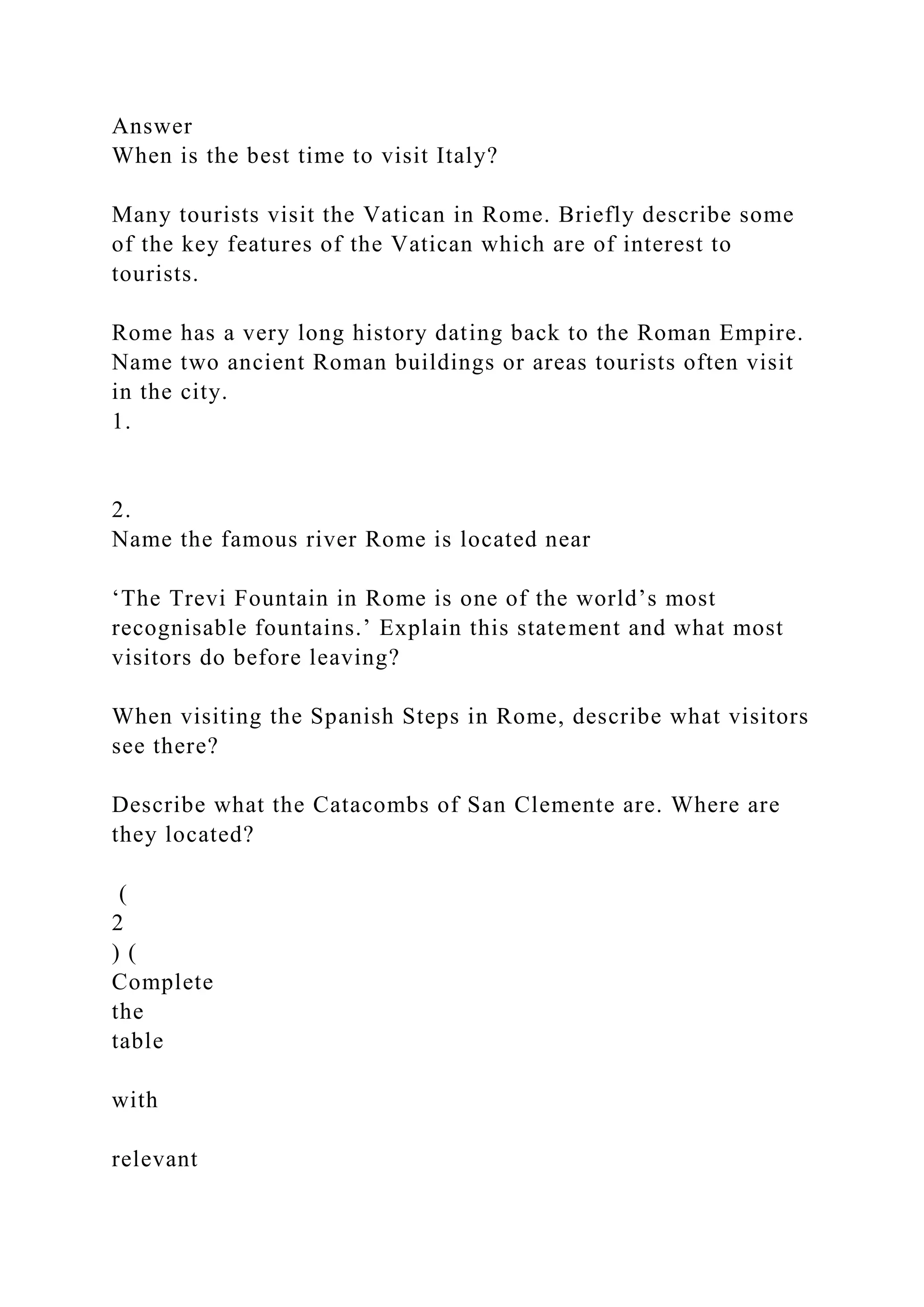 Answer
When is the best time to visit Italy?
Many tourists visit the Vatican in Rome. Briefly describe some
of the key features of the Vatican which are of interest to
tourists.
Rome has a very long history dating back to the Roman Empire.
Name two ancient Roman buildings or areas tourists often visit
in the city.
1.
2.
Name the famous river Rome is located near
‘The Trevi Fountain in Rome is one of the world’s most
recognisable fountains.’ Explain this statement and what most
visitors do before leaving?
When visiting the Spanish Steps in Rome, describe what visitors
see there?
Describe what the Catacombs of San Clemente are. Where are
they located?
(
2
) (
Complete
the
table
with
relevant
 