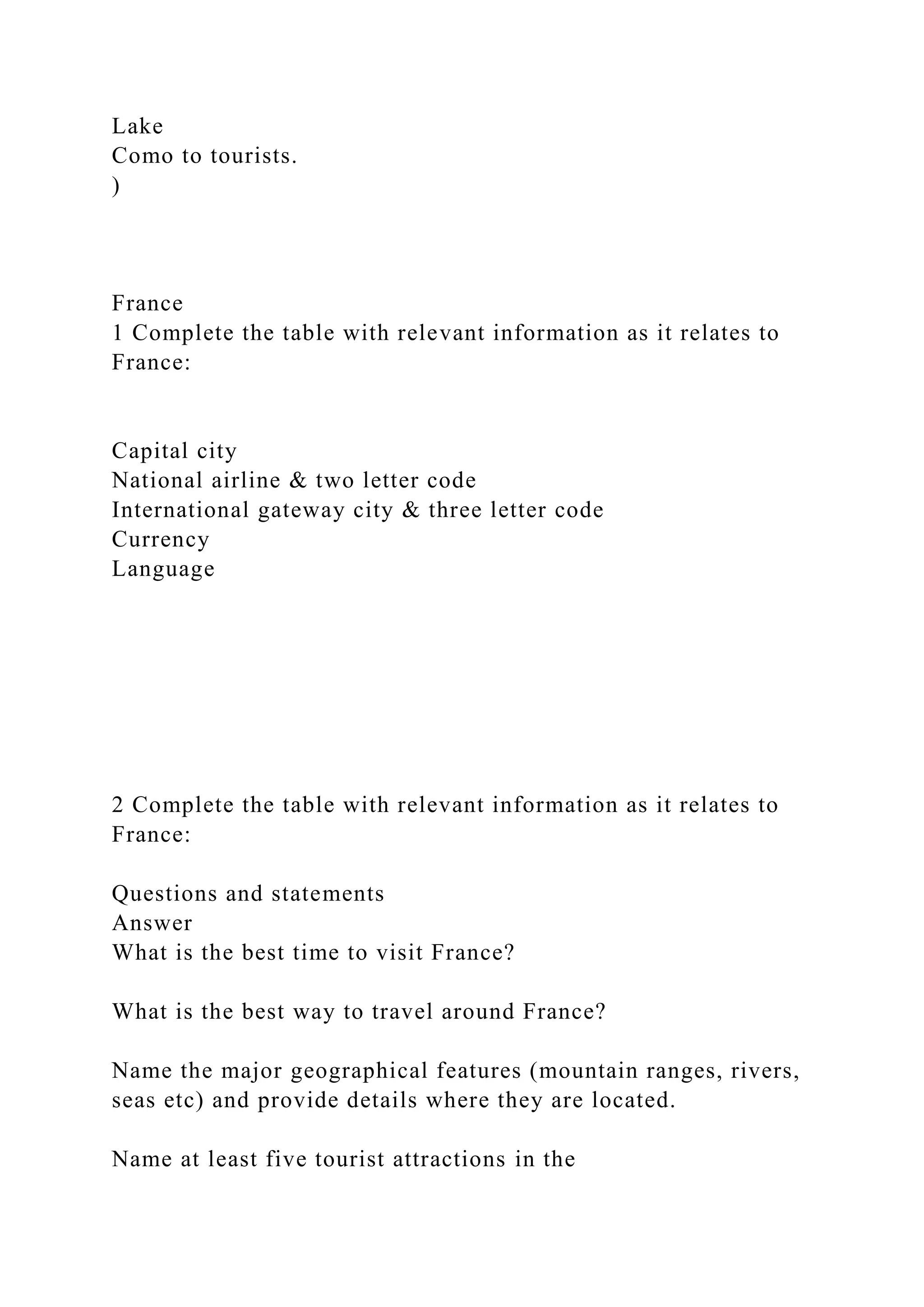 Lake
Como to tourists.
)
France
1 Complete the table with relevant information as it relates to
France:
Capital city
National airline & two letter code
International gateway city & three letter code
Currency
Language
2 Complete the table with relevant information as it relates to
France:
Questions and statements
Answer
What is the best time to visit France?
What is the best way to travel around France?
Name the major geographical features (mountain ranges, rivers,
seas etc) and provide details where they are located.
Name at least five tourist attractions in the
 