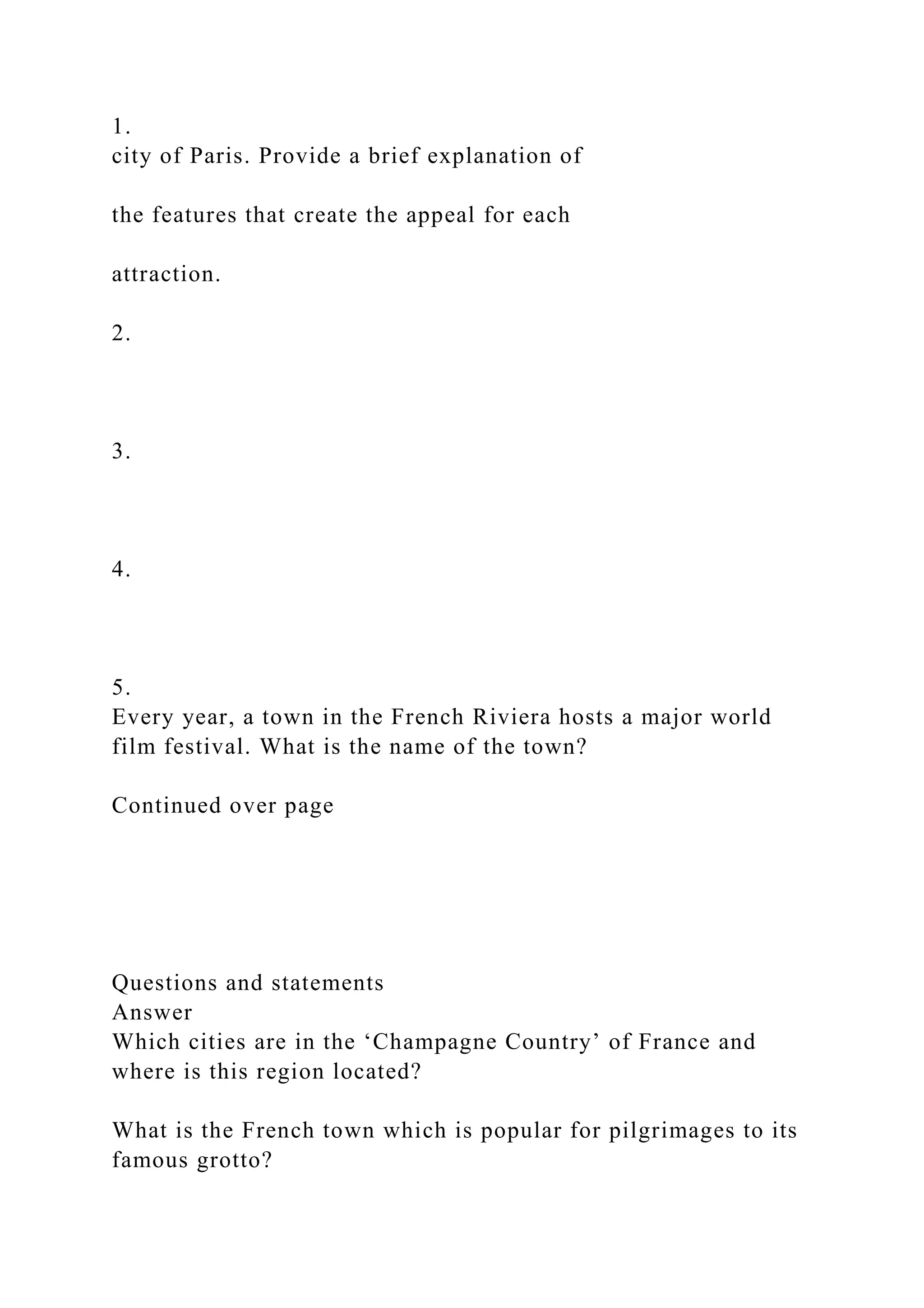 1.
city of Paris. Provide a brief explanation of
the features that create the appeal for each
attraction.
2.
3.
4.
5.
Every year, a town in the French Riviera hosts a major world
film festival. What is the name of the town?
Continued over page
Questions and statements
Answer
Which cities are in the ‘Champagne Country’ of France and
where is this region located?
What is the French town which is popular for pilgrimages to its
famous grotto?
 