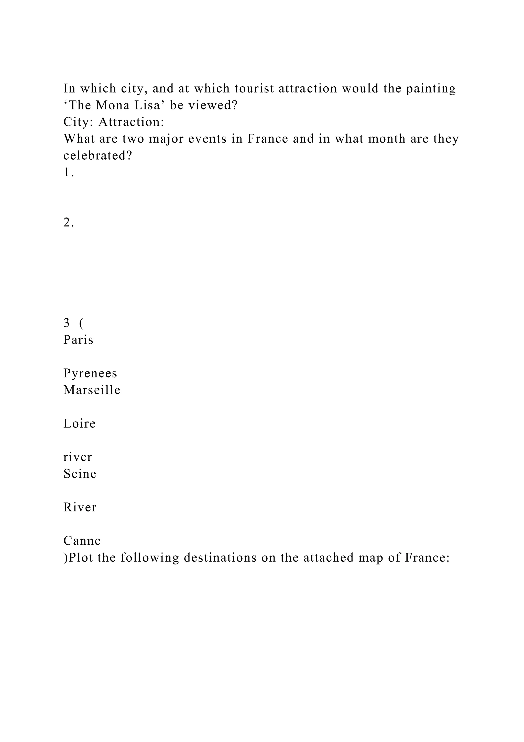 In which city, and at which tourist attraction would the painting
‘The Mona Lisa’ be viewed?
City: Attraction:
What are two major events in France and in what month are they
celebrated?
1.
2.
3 (
Paris
Pyrenees
Marseille
Loire
river
Seine
River
Canne
)Plot the following destinations on the attached map of France:
 