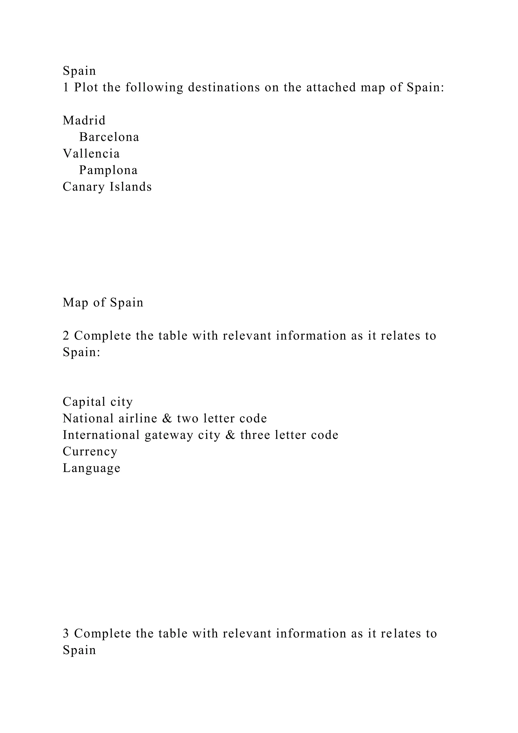 Spain
1 Plot the following destinations on the attached map of Spain:
Madrid
Barcelona
Vallencia
Pamplona
Canary Islands
Map of Spain
2 Complete the table with relevant information as it relates to
Spain:
Capital city
National airline & two letter code
International gateway city & three letter code
Currency
Language
3 Complete the table with relevant information as it relates to
Spain
 