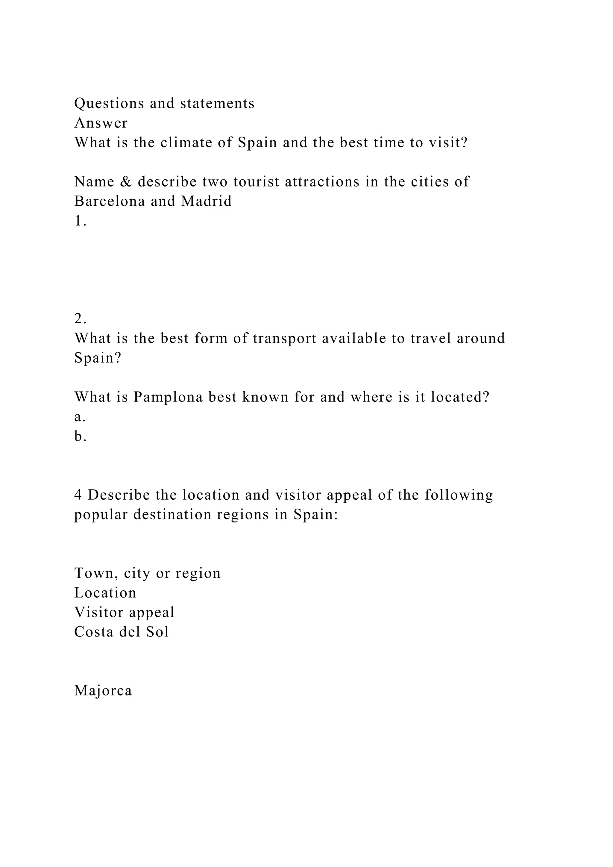 Questions and statements
Answer
What is the climate of Spain and the best time to visit?
Name & describe two tourist attractions in the cities of
Barcelona and Madrid
1.
2.
What is the best form of transport available to travel around
Spain?
What is Pamplona best known for and where is it located?
a.
b.
4 Describe the location and visitor appeal of the following
popular destination regions in Spain:
Town, city or region
Location
Visitor appeal
Costa del Sol
Majorca
 