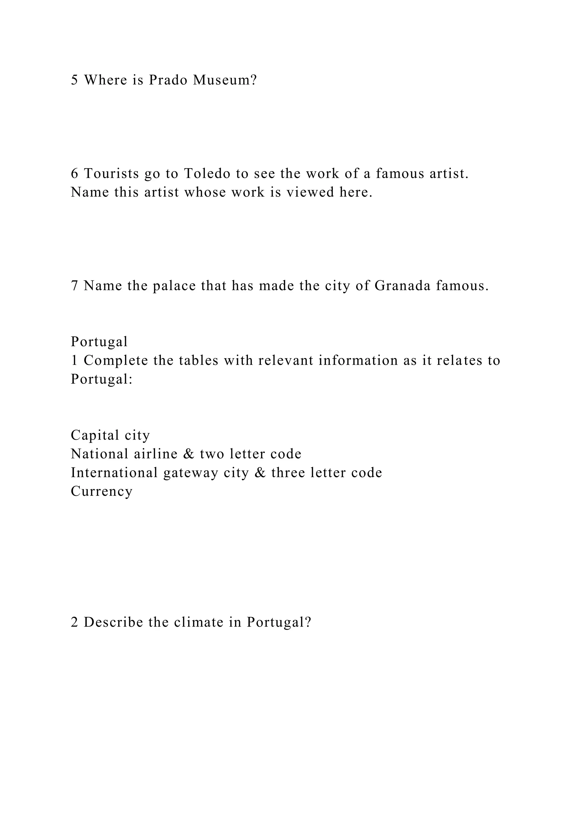5 Where is Prado Museum?
6 Tourists go to Toledo to see the work of a famous artist.
Name this artist whose work is viewed here.
7 Name the palace that has made the city of Granada famous.
Portugal
1 Complete the tables with relevant information as it relates to
Portugal:
Capital city
National airline & two letter code
International gateway city & three letter code
Currency
2 Describe the climate in Portugal?
 
