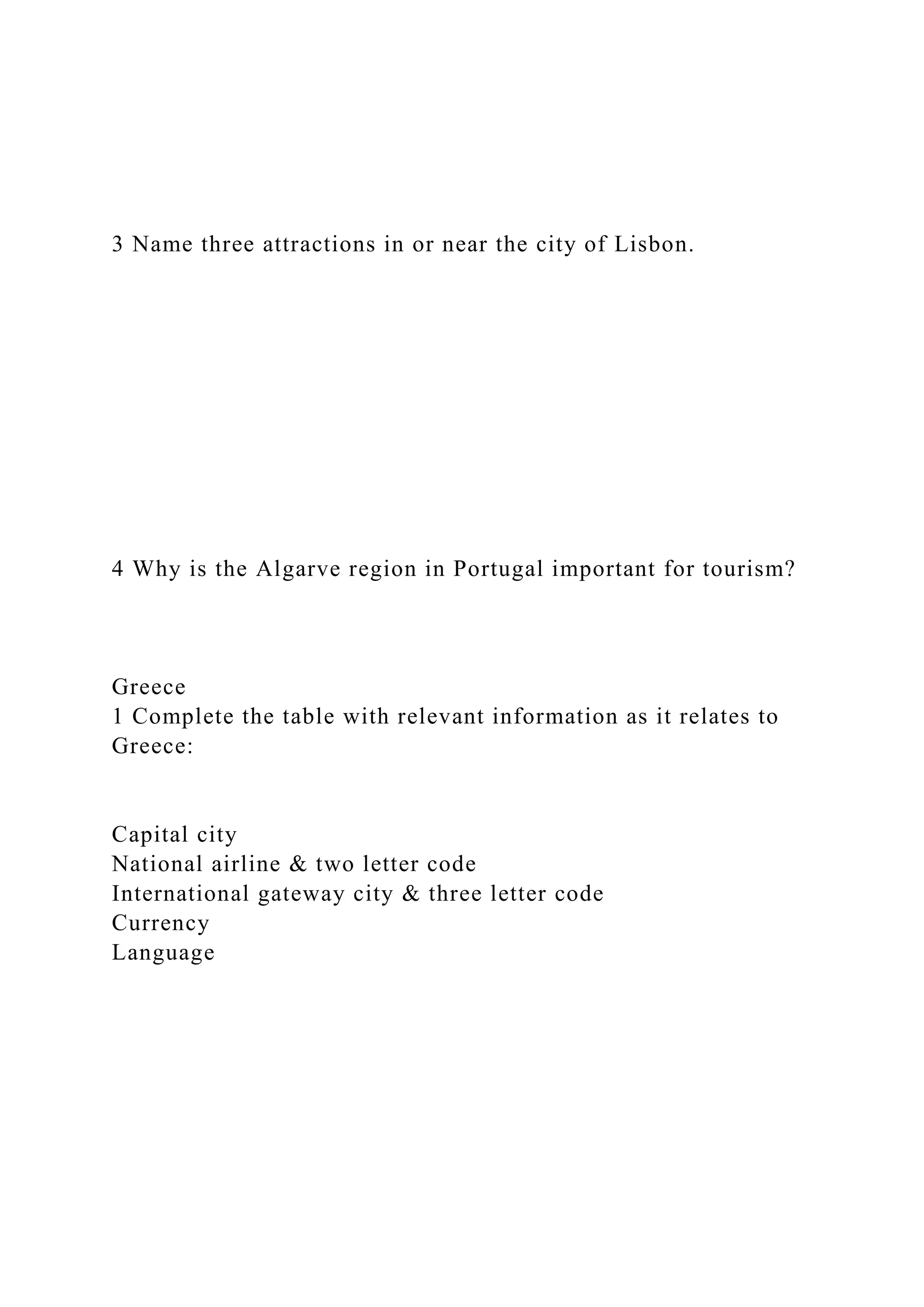 3 Name three attractions in or near the city of Lisbon.
4 Why is the Algarve region in Portugal important for tourism?
Greece
1 Complete the table with relevant information as it relates to
Greece:
Capital city
National airline & two letter code
International gateway city & three letter code
Currency
Language
 