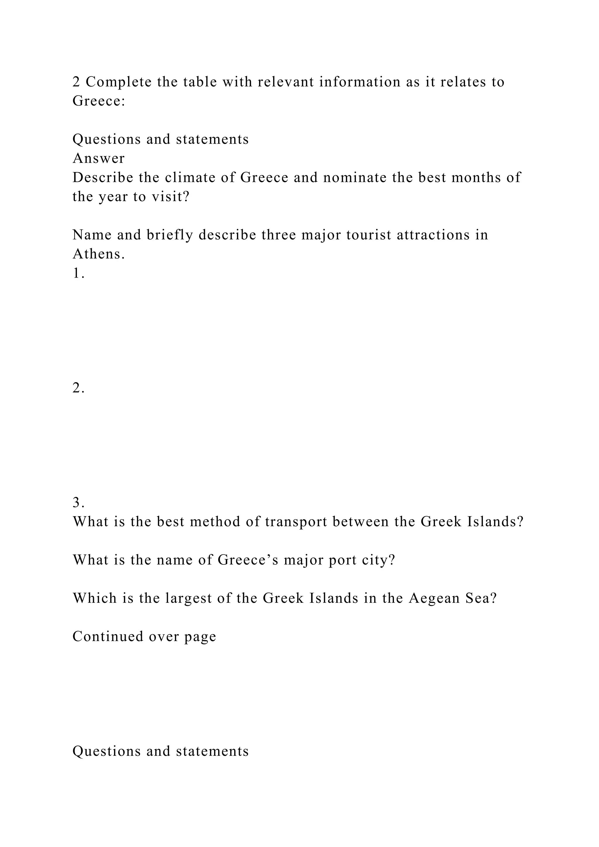2 Complete the table with relevant information as it relates to
Greece:
Questions and statements
Answer
Describe the climate of Greece and nominate the best months of
the year to visit?
Name and briefly describe three major tourist attractions in
Athens.
1.
2.
3.
What is the best method of transport between the Greek Islands?
What is the name of Greece’s major port city?
Which is the largest of the Greek Islands in the Aegean Sea?
Continued over page
Questions and statements
 