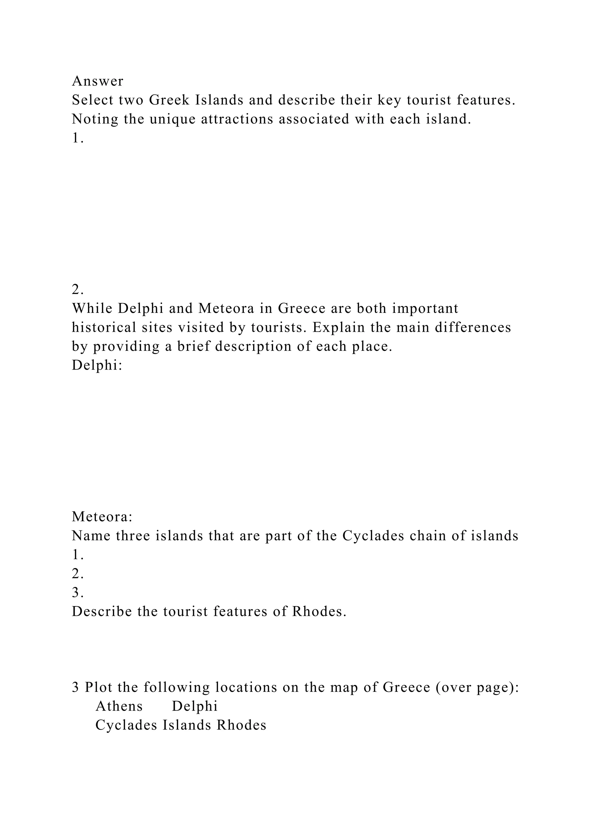 Answer
Select two Greek Islands and describe their key tourist features.
Noting the unique attractions associated with each island.
1.
2.
While Delphi and Meteora in Greece are both important
historical sites visited by tourists. Explain the main differences
by providing a brief description of each place.
Delphi:
Meteora:
Name three islands that are part of the Cyclades chain of islands
1.
2.
3.
Describe the tourist features of Rhodes.
3 Plot the following locations on the map of Greece (over page):
Athens Delphi
Cyclades Islands Rhodes
 