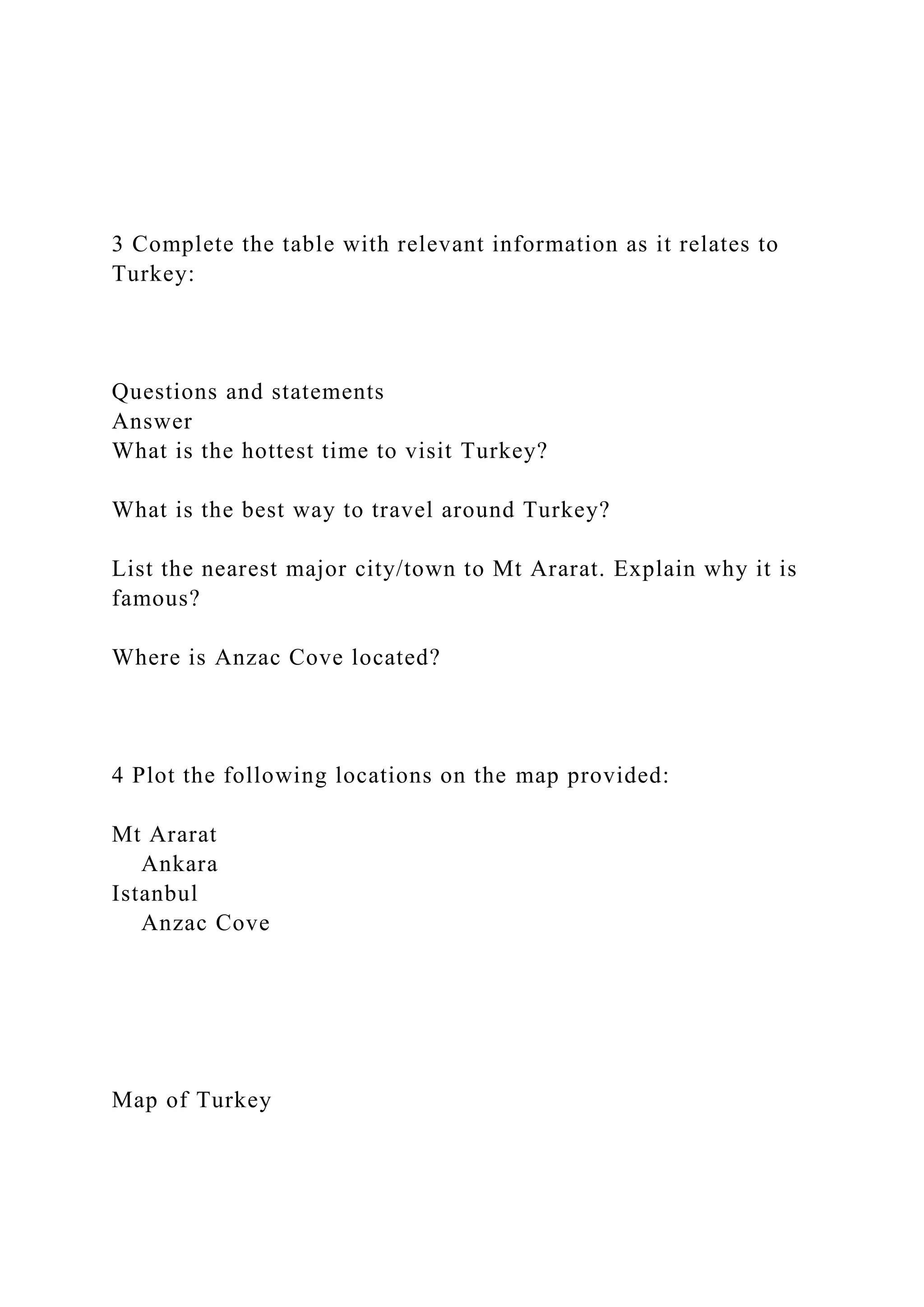 3 Complete the table with relevant information as it relates to
Turkey:
Questions and statements
Answer
What is the hottest time to visit Turkey?
What is the best way to travel around Turkey?
List the nearest major city/town to Mt Ararat. Explain why it is
famous?
Where is Anzac Cove located?
4 Plot the following locations on the map provided:
Mt Ararat
Ankara
Istanbul
Anzac Cove
Map of Turkey
 