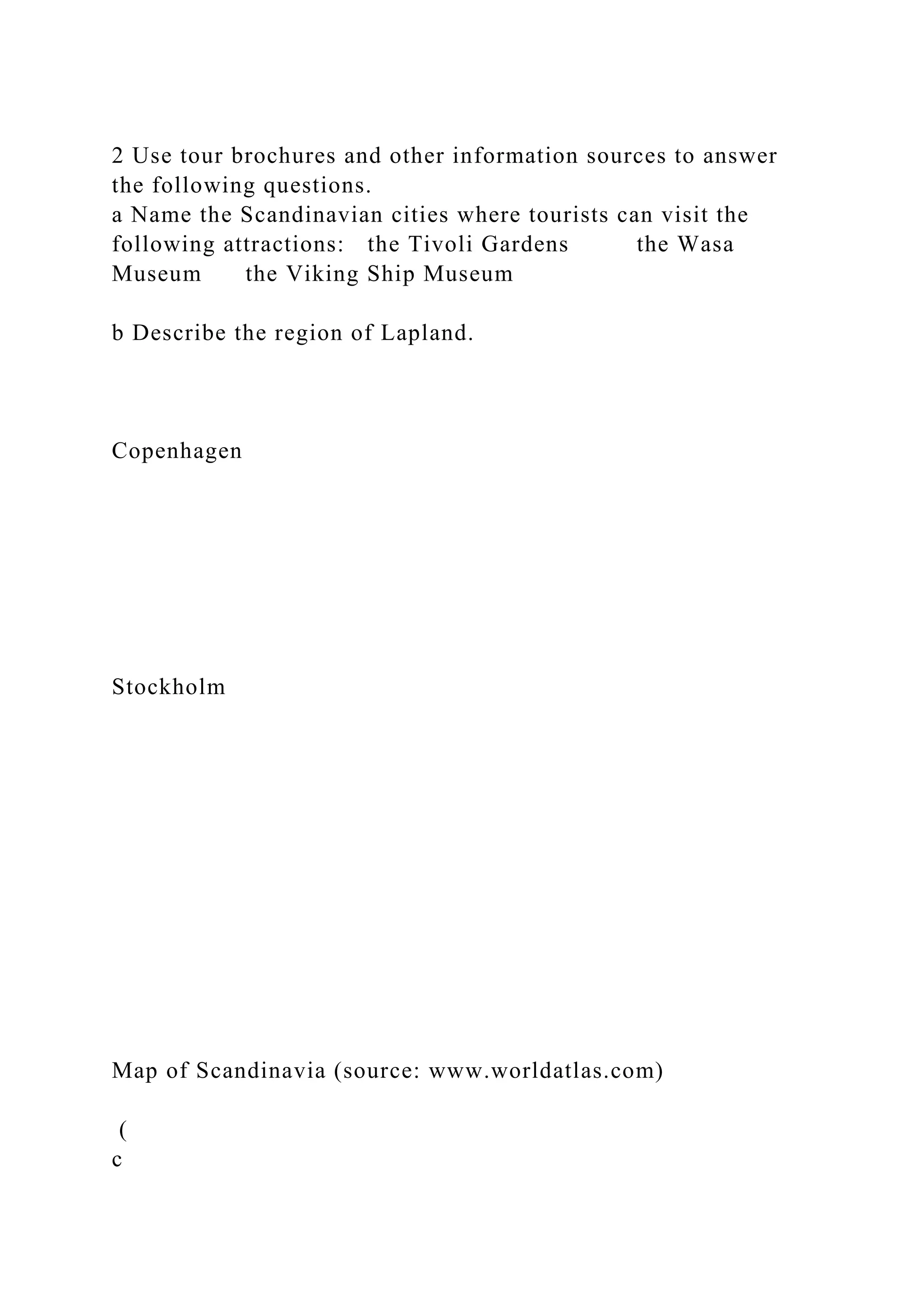 2 Use tour brochures and other information sources to answer
the following questions.
a Name the Scandinavian cities where tourists can visit the
following attractions: the Tivoli Gardens the Wasa
Museum the Viking Ship Museum
b Describe the region of Lapland.
Copenhagen
Stockholm
Map of Scandinavia (source: www.worldatlas.com)
(
c
 