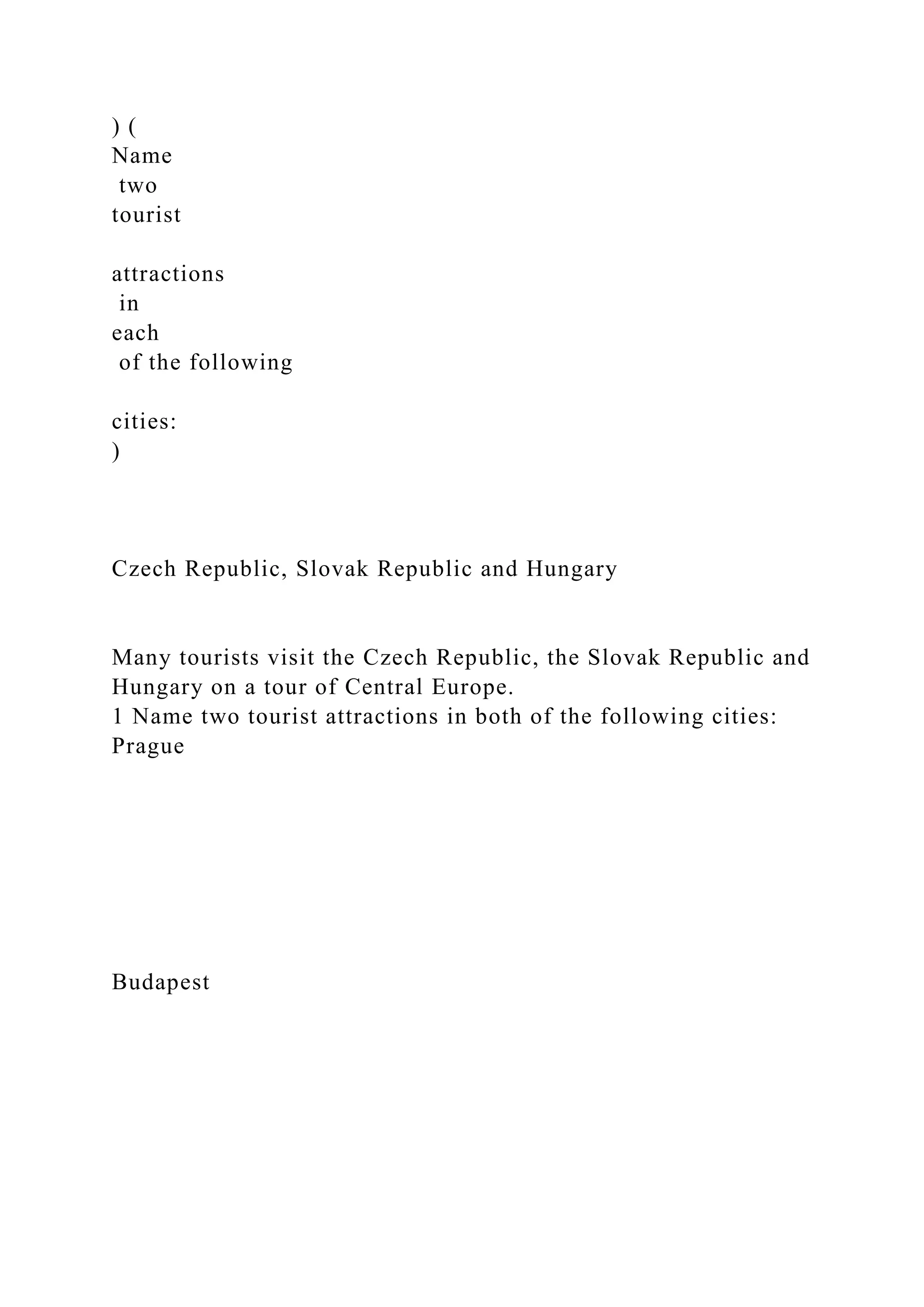 ) (
Name
two
tourist
attractions
in
each
of the following
cities:
)
Czech Republic, Slovak Republic and Hungary
Many tourists visit the Czech Republic, the Slovak Republic and
Hungary on a tour of Central Europe.
1 Name two tourist attractions in both of the following cities:
Prague
Budapest
 