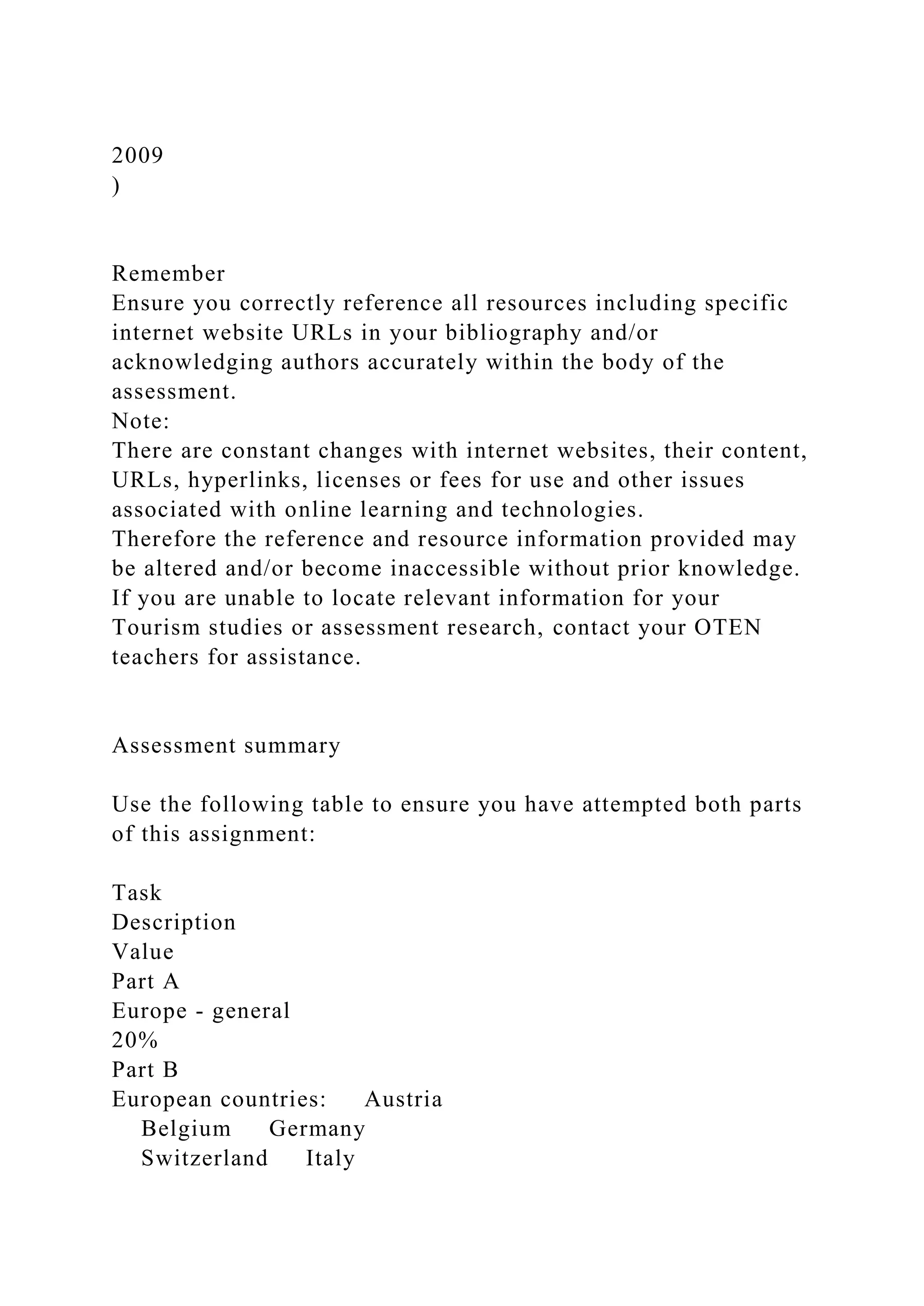 2009
)
Remember
Ensure you correctly reference all resources including specific
internet website URLs in your bibliography and/or
acknowledging authors accurately within the body of the
assessment.
Note:
There are constant changes with internet websites, their content,
URLs, hyperlinks, licenses or fees for use and other issues
associated with online learning and technologies.
Therefore the reference and resource information provided may
be altered and/or become inaccessible without prior knowledge.
If you are unable to locate relevant information for your
Tourism studies or assessment research, contact your OTEN
teachers for assistance.
Assessment summary
Use the following table to ensure you have attempted both parts
of this assignment:
Task
Description
Value
Part A
Europe - general
20%
Part B
European countries: Austria
Belgium Germany
Switzerland Italy
 