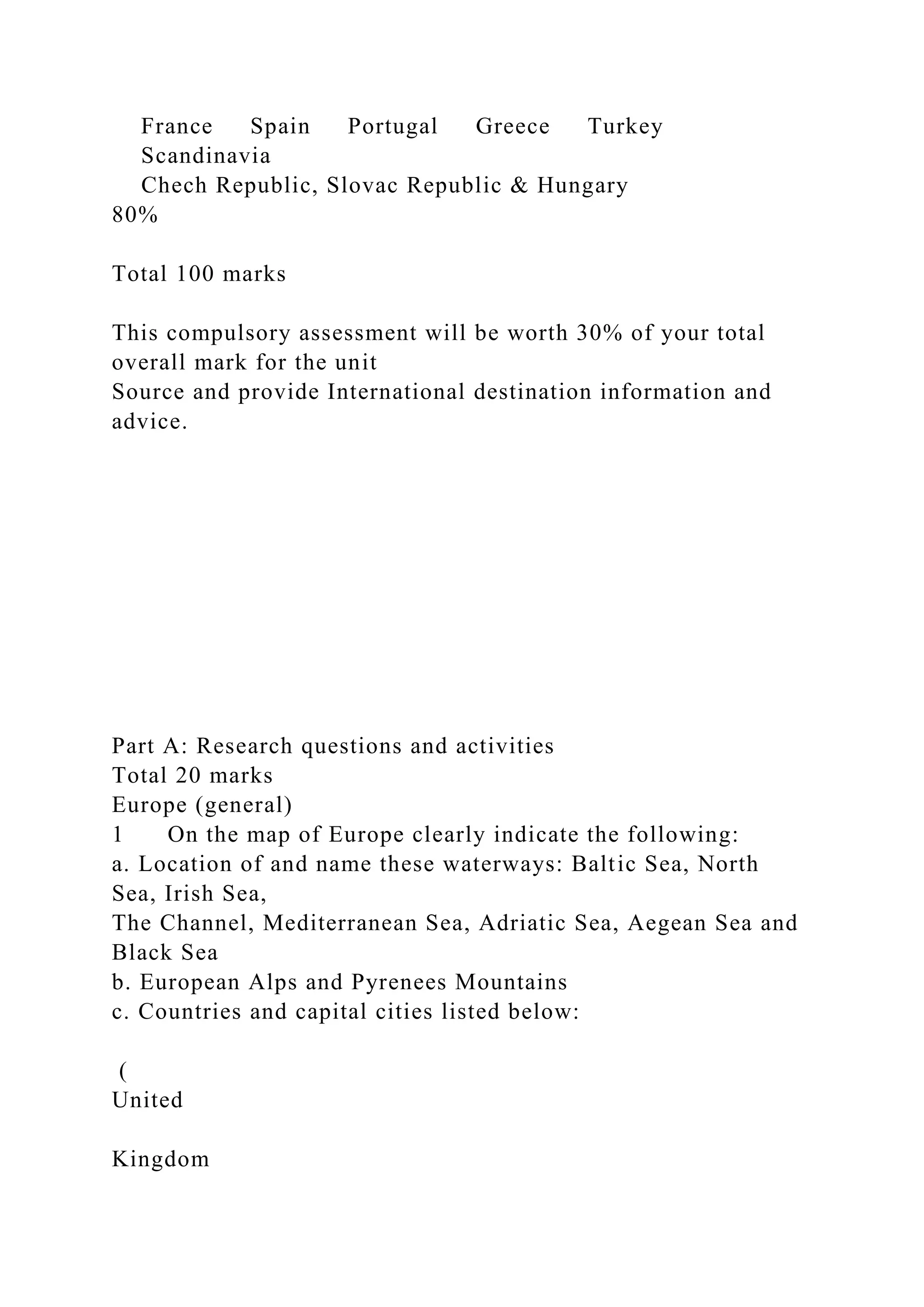 France Spain Portugal Greece Turkey
Scandinavia
Chech Republic, Slovac Republic & Hungary
80%
Total 100 marks
This compulsory assessment will be worth 30% of your total
overall mark for the unit
Source and provide International destination information and
advice.
Part A: Research questions and activities
Total 20 marks
Europe (general)
1 On the map of Europe clearly indicate the following:
a. Location of and name these waterways: Baltic Sea, North
Sea, Irish Sea,
The Channel, Mediterranean Sea, Adriatic Sea, Aegean Sea and
Black Sea
b. European Alps and Pyrenees Mountains
c. Countries and capital cities listed below:
(
United
Kingdom
 