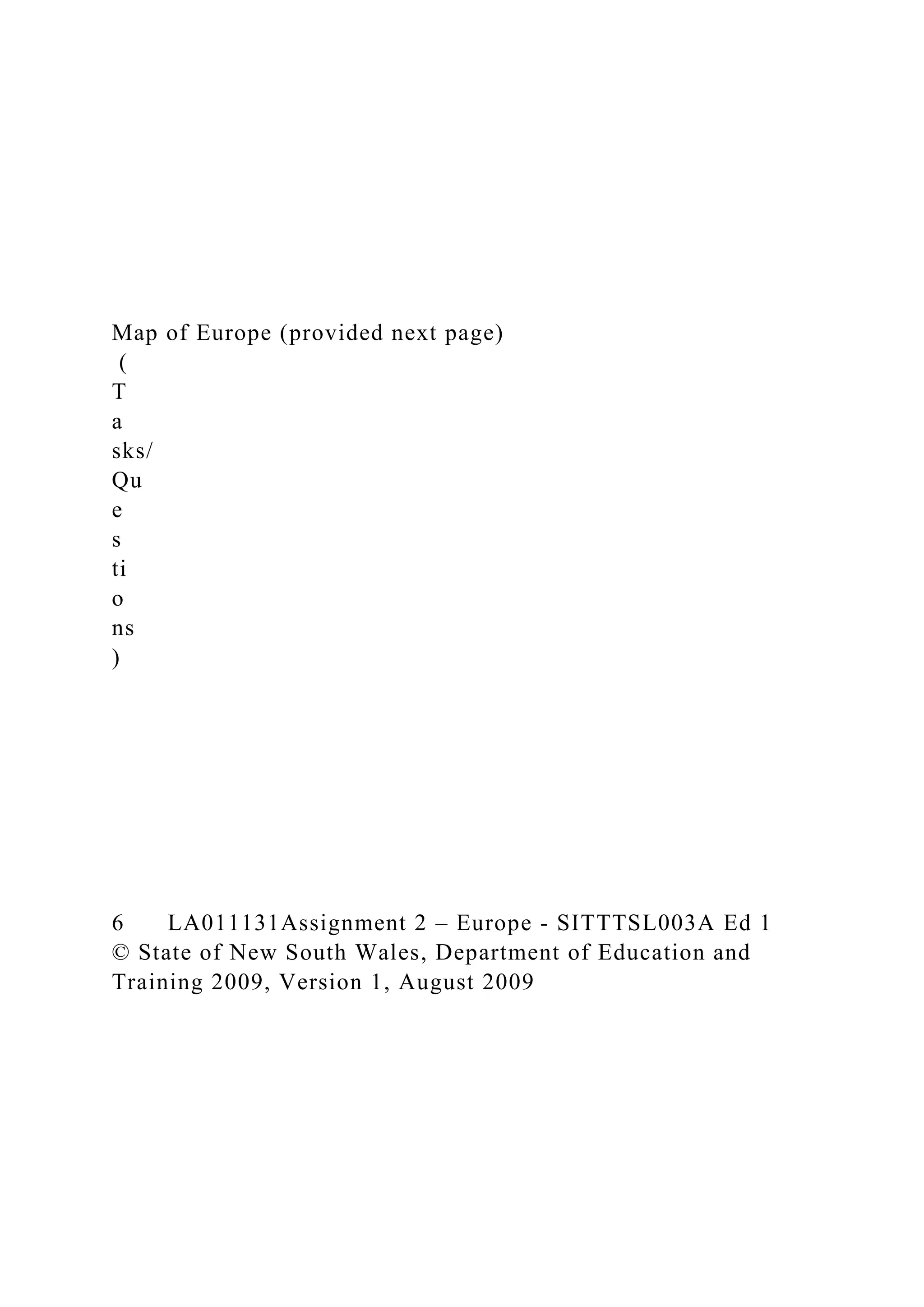 Map of Europe (provided next page)
(
T
a
sks/
Qu
e
s
ti
o
ns
)
6 LA011131Assignment 2 – Europe - SITTTSL003A Ed 1
© State of New South Wales, Department of Education and
Training 2009, Version 1, August 2009
 