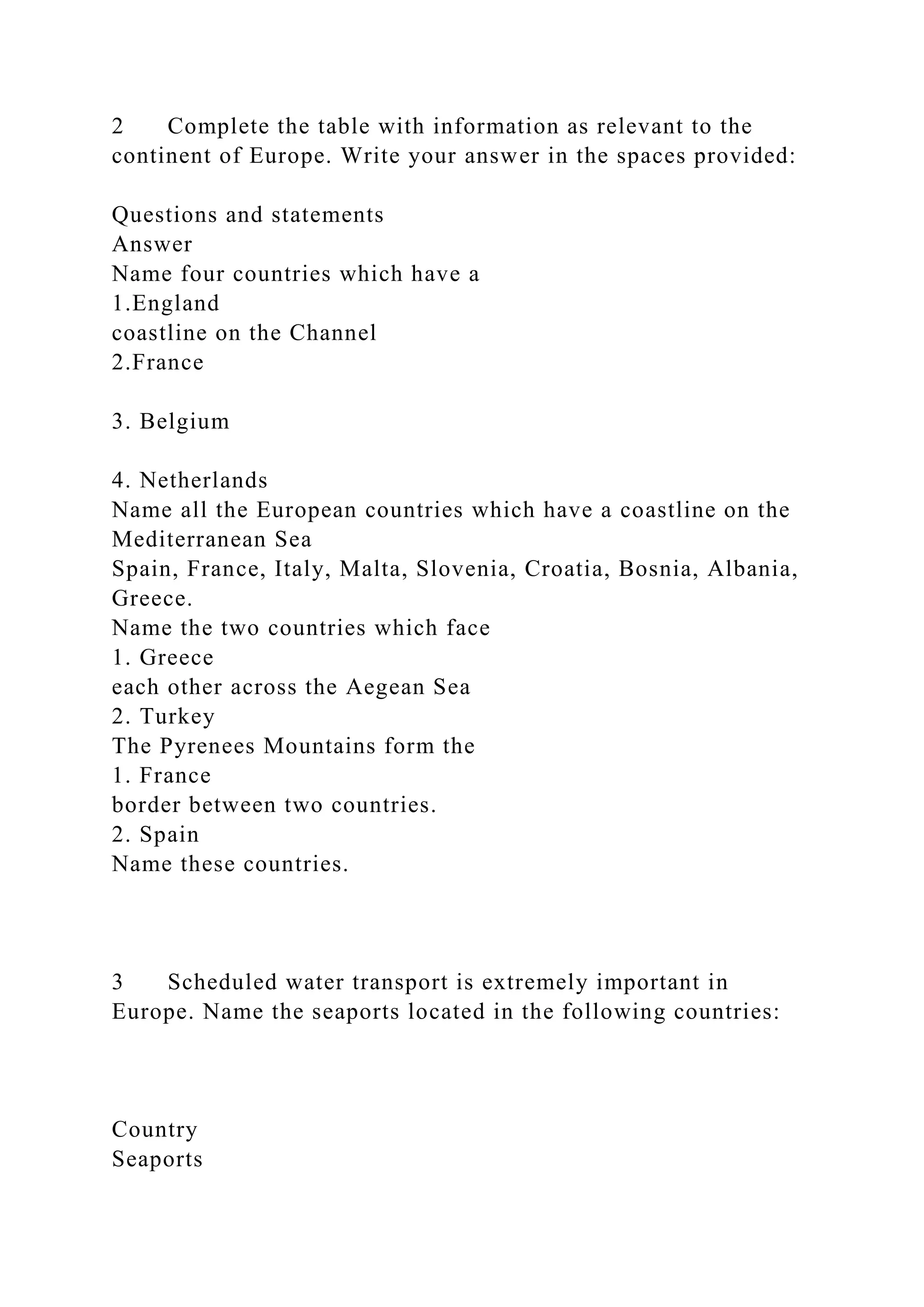 2 Complete the table with information as relevant to the
continent of Europe. Write your answer in the spaces provided:
Questions and statements
Answer
Name four countries which have a
1.England
coastline on the Channel
2.France
3. Belgium
4. Netherlands
Name all the European countries which have a coastline on the
Mediterranean Sea
Spain, France, Italy, Malta, Slovenia, Croatia, Bosnia, Albania,
Greece.
Name the two countries which face
1. Greece
each other across the Aegean Sea
2. Turkey
The Pyrenees Mountains form the
1. France
border between two countries.
2. Spain
Name these countries.
3 Scheduled water transport is extremely important in
Europe. Name the seaports located in the following countries:
Country
Seaports
 