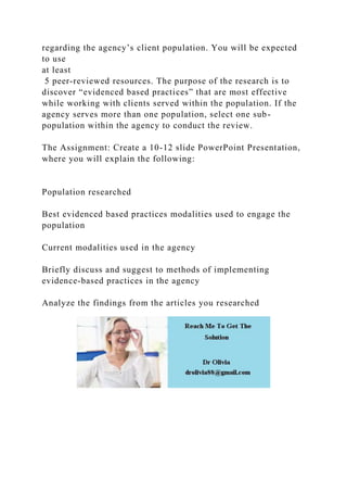 regarding the agency’s client population. You will be expected
to use
at least
5 peer-reviewed resources. The purpose of the research is to
discover “evidenced based practices” that are most effective
while working with clients served within the population. If the
agency serves more than one population, select one sub-
population within the agency to conduct the review.
The Assignment: Create a 10-12 slide PowerPoint Presentation,
where you will explain the following:
Population researched
Best evidenced based practices modalities used to engage the
population
Current modalities used in the agency
Briefly discuss and suggest to methods of implementing
evidence-based practices in the agency
Analyze the findings from the articles you researched
 