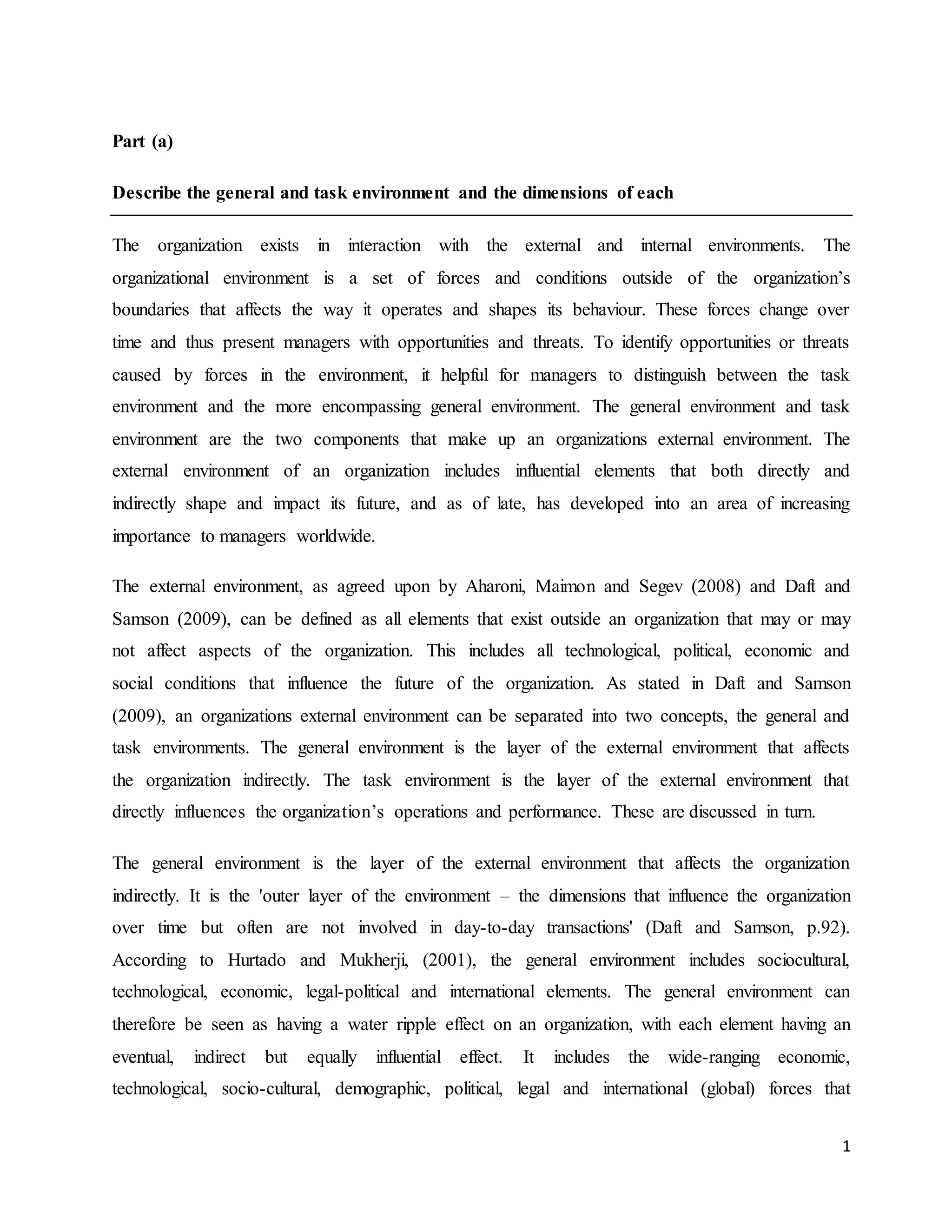 1
Part (a)
Describe the general and task environment and the dimensions of each
The organization exists in interaction with the external and internal environments. The
organizational environment is a set of forces and conditions outside of the organization’s
boundaries that affects the way it operates and shapes its behaviour. These forces change over
time and thus present managers with opportunities and threats. To identify opportunities or threats
caused by forces in the environment, it helpful for managers to distinguish between the task
environment and the more encompassing general environment. The general environment and task
environment are the two components that make up an organizations external environment. The
external environment of an organization includes influential elements that both directly and
indirectly shape and impact its future, and as of late, has developed into an area of increasing
importance to managers worldwide.
The external environment, as agreed upon by Aharoni, Maimon and Segev (2008) and Daft and
Samson (2009), can be defined as all elements that exist outside an organization that may or may
not affect aspects of the organization. This includes all technological, political, economic and
social conditions that influence the future of the organization. As stated in Daft and Samson
(2009), an organizations external environment can be separated into two concepts, the general and
task environments. The general environment is the layer of the external environment that affects
the organization indirectly. The task environment is the layer of the external environment that
directly influences the organization’s operations and performance. These are discussed in turn.
The general environment is the layer of the external environment that affects the organization
indirectly. It is the 'outer layer of the environment – the dimensions that influence the organization
over time but often are not involved in day-to-day transactions' (Daft and Samson, p.92).
According to Hurtado and Mukherji, (2001), the general environment includes sociocultural,
technological, economic, legal-political and international elements. The general environment can
therefore be seen as having a water ripple effect on an organization, with each element having an
eventual, indirect but equally influential effect. It includes the wide-ranging economic,
technological, socio-cultural, demographic, political, legal and international (global) forces that
 