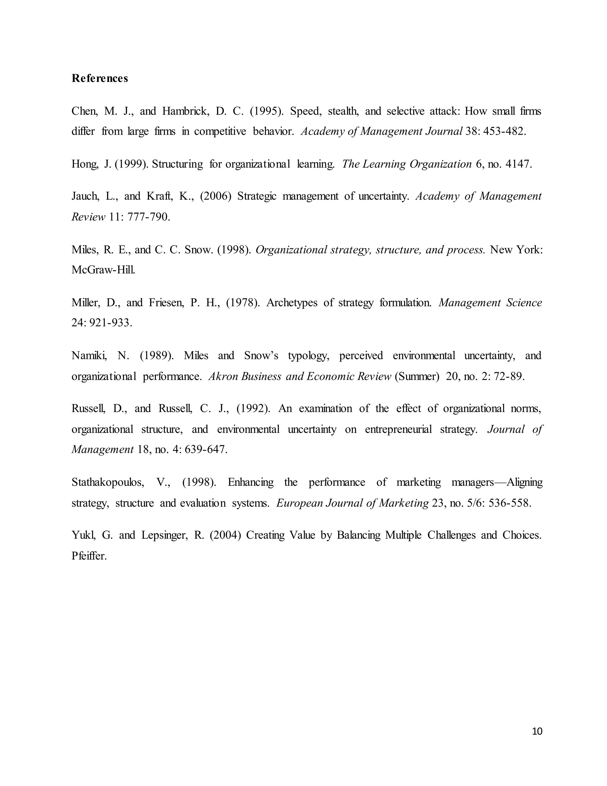 10
References
Chen, M. J., and Hambrick, D. C. (1995). Speed, stealth, and selective attack: How small firms
differ from large firms in competitive behavior. Academy of Management Journal 38: 453-482.
Hong, J. (1999). Structuring for organizational learning. The Learning Organization 6, no. 4147.
Jauch, L., and Kraft, K., (2006) Strategic management of uncertainty. Academy of Management
Review 11: 777-790.
Miles, R. E., and C. C. Snow. (1998). Organizational strategy, structure, and process. New York:
McGraw-Hill.
Miller, D., and Friesen, P. H., (1978). Archetypes of strategy formulation. Management Science
24: 921-933.
Namiki, N. (1989). Miles and Snow’s typology, perceived environmental uncertainty, and
organizational performance. Akron Business and Economic Review (Summer) 20, no. 2: 72-89.
Russell, D., and Russell, C. J., (1992). An examination of the effect of organizational norms,
organizational structure, and environmental uncertainty on entrepreneurial strategy. Journal of
Management 18, no. 4: 639-647.
Stathakopoulos, V., (1998). Enhancing the performance of marketing managers—Aligning
strategy, structure and evaluation systems. European Journal of Marketing 23, no. 5/6: 536-558.
Yukl, G. and Lepsinger, R. (2004) Creating Value by Balancing Multiple Challenges and Choices.
Pfeiffer.
 