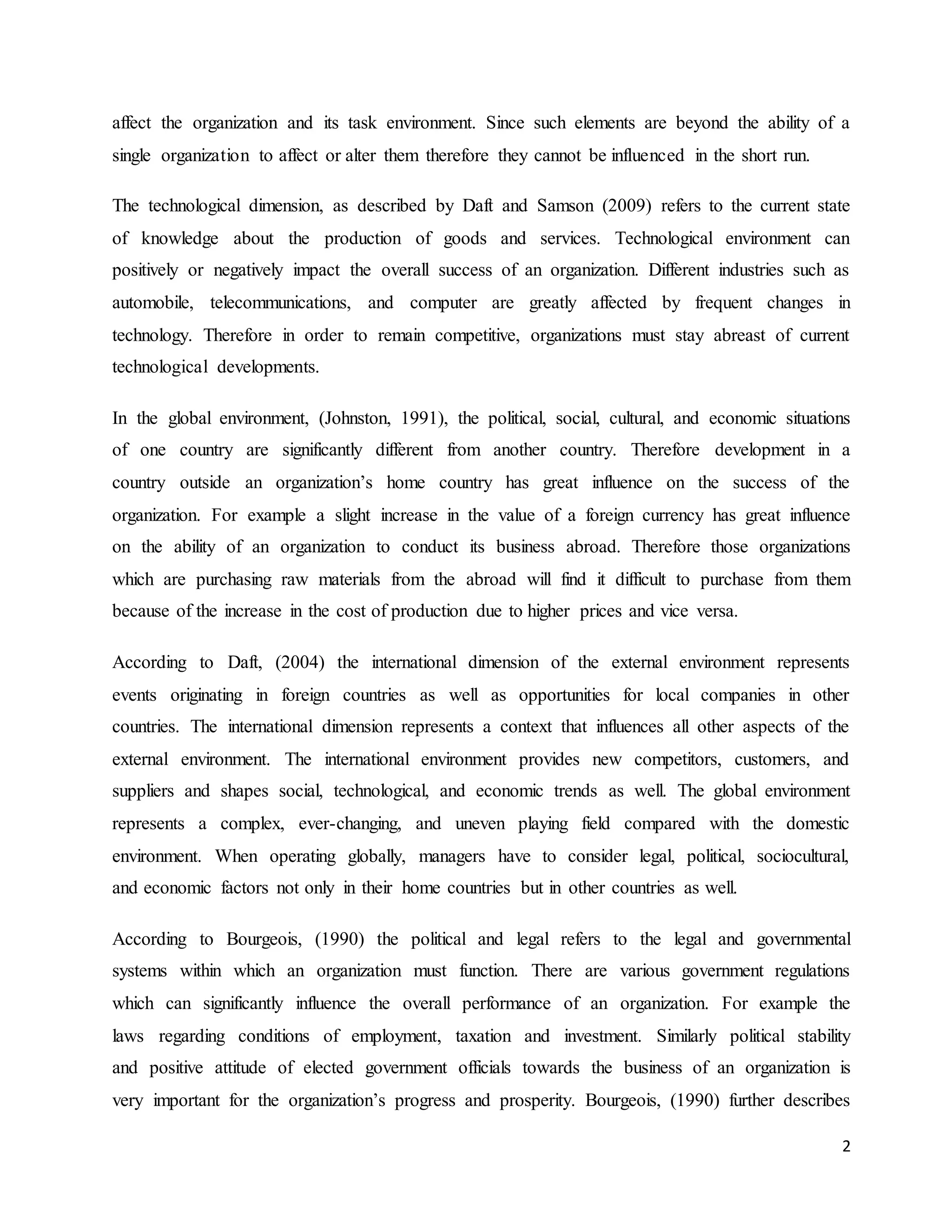 2
affect the organization and its task environment. Since such elements are beyond the ability of a
single organization to affect or alter them therefore they cannot be influenced in the short run.
The technological dimension, as described by Daft and Samson (2009) refers to the current state
of knowledge about the production of goods and services. Technological environment can
positively or negatively impact the overall success of an organization. Different industries such as
automobile, telecommunications, and computer are greatly affected by frequent changes in
technology. Therefore in order to remain competitive, organizations must stay abreast of current
technological developments.
In the global environment, (Johnston, 1991), the political, social, cultural, and economic situations
of one country are significantly different from another country. Therefore development in a
country outside an organization’s home country has great influence on the success of the
organization. For example a slight increase in the value of a foreign currency has great influence
on the ability of an organization to conduct its business abroad. Therefore those organizations
which are purchasing raw materials from the abroad will find it difficult to purchase from them
because of the increase in the cost of production due to higher prices and vice versa.
According to Daft, (2004) the international dimension of the external environment represents
events originating in foreign countries as well as opportunities for local companies in other
countries. The international dimension represents a context that influences all other aspects of the
external environment. The international environment provides new competitors, customers, and
suppliers and shapes social, technological, and economic trends as well. The global environment
represents a complex, ever-changing, and uneven playing field compared with the domestic
environment. When operating globally, managers have to consider legal, political, sociocultural,
and economic factors not only in their home countries but in other countries as well.
According to Bourgeois, (1990) the political and legal refers to the legal and governmental
systems within which an organization must function. There are various government regulations
which can significantly influence the overall performance of an organization. For example the
laws regarding conditions of employment, taxation and investment. Similarly political stability
and positive attitude of elected government officials towards the business of an organization is
very important for the organization’s progress and prosperity. Bourgeois, (1990) further describes
 