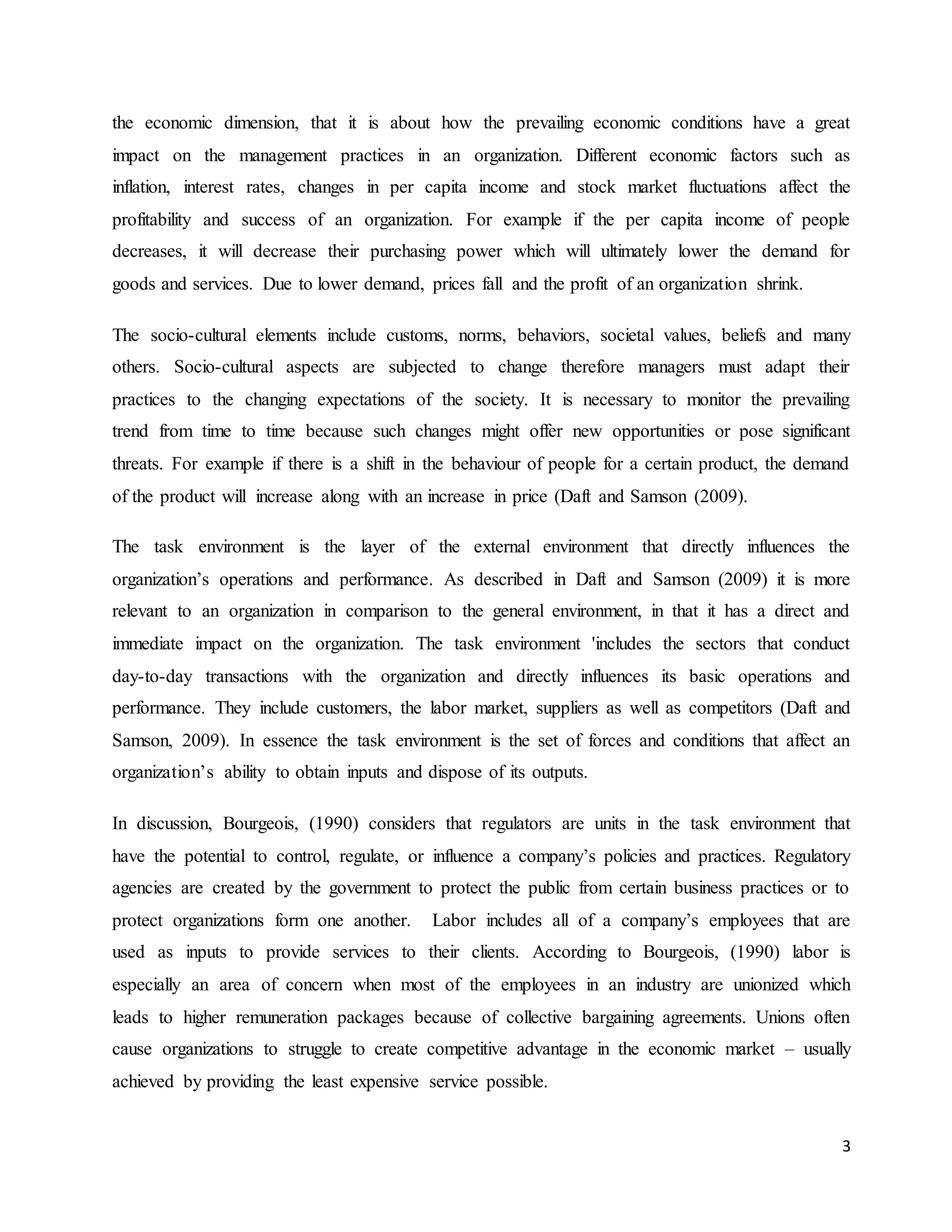 3
the economic dimension, that it is about how the prevailing economic conditions have a great
impact on the management practices in an organization. Different economic factors such as
inflation, interest rates, changes in per capita income and stock market fluctuations affect the
profitability and success of an organization. For example if the per capita income of people
decreases, it will decrease their purchasing power which will ultimately lower the demand for
goods and services. Due to lower demand, prices fall and the profit of an organization shrink.
The socio-cultural elements include customs, norms, behaviors, societal values, beliefs and many
others. Socio-cultural aspects are subjected to change therefore managers must adapt their
practices to the changing expectations of the society. It is necessary to monitor the prevailing
trend from time to time because such changes might offer new opportunities or pose significant
threats. For example if there is a shift in the behaviour of people for a certain product, the demand
of the product will increase along with an increase in price (Daft and Samson (2009).
The task environment is the layer of the external environment that directly influences the
organization’s operations and performance. As described in Daft and Samson (2009) it is more
relevant to an organization in comparison to the general environment, in that it has a direct and
immediate impact on the organization. The task environment 'includes the sectors that conduct
day-to-day transactions with the organization and directly influences its basic operations and
performance. They include customers, the labor market, suppliers as well as competitors (Daft and
Samson, 2009). In essence the task environment is the set of forces and conditions that affect an
organization’s ability to obtain inputs and dispose of its outputs.
In discussion, Bourgeois, (1990) considers that regulators are units in the task environment that
have the potential to control, regulate, or influence a company’s policies and practices. Regulatory
agencies are created by the government to protect the public from certain business practices or to
protect organizations form one another. Labor includes all of a company’s employees that are
used as inputs to provide services to their clients. According to Bourgeois, (1990) labor is
especially an area of concern when most of the employees in an industry are unionized which
leads to higher remuneration packages because of collective bargaining agreements. Unions often
cause organizations to struggle to create competitive advantage in the economic market – usually
achieved by providing the least expensive service possible.
 
