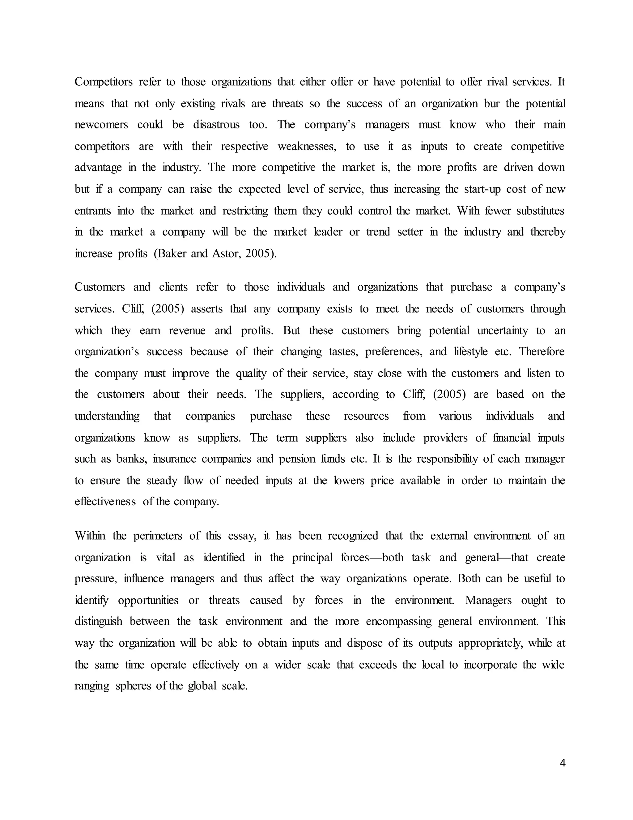 4
Competitors refer to those organizations that either offer or have potential to offer rival services. It
means that not only existing rivals are threats so the success of an organization bur the potential
newcomers could be disastrous too. The company’s managers must know who their main
competitors are with their respective weaknesses, to use it as inputs to create competitive
advantage in the industry. The more competitive the market is, the more profits are driven down
but if a company can raise the expected level of service, thus increasing the start-up cost of new
entrants into the market and restricting them they could control the market. With fewer substitutes
in the market a company will be the market leader or trend setter in the industry and thereby
increase profits (Baker and Astor, 2005).
Customers and clients refer to those individuals and organizations that purchase a company’s
services. Cliff, (2005) asserts that any company exists to meet the needs of customers through
which they earn revenue and profits. But these customers bring potential uncertainty to an
organization’s success because of their changing tastes, preferences, and lifestyle etc. Therefore
the company must improve the quality of their service, stay close with the customers and listen to
the customers about their needs. The suppliers, according to Cliff, (2005) are based on the
understanding that companies purchase these resources from various individuals and
organizations know as suppliers. The term suppliers also include providers of financial inputs
such as banks, insurance companies and pension funds etc. It is the responsibility of each manager
to ensure the steady flow of needed inputs at the lowers price available in order to maintain the
effectiveness of the company.
Within the perimeters of this essay, it has been recognized that the external environment of an
organization is vital as identified in the principal forces—both task and general—that create
pressure, influence managers and thus affect the way organizations operate. Both can be useful to
identify opportunities or threats caused by forces in the environment. Managers ought to
distinguish between the task environment and the more encompassing general environment. This
way the organization will be able to obtain inputs and dispose of its outputs appropriately, while at
the same time operate effectively on a wider scale that exceeds the local to incorporate the wide
ranging spheres of the global scale.
 