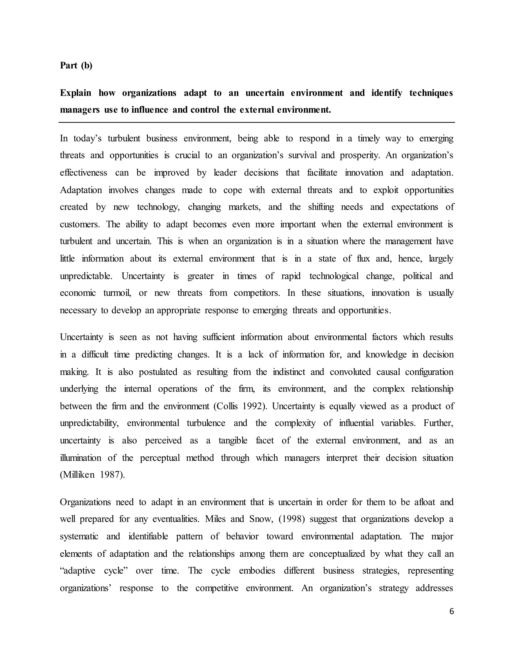 6
Part (b)
Explain how organizations adapt to an uncertain environment and identify techniques
managers use to influence and control the external environment.
In today’s turbulent business environment, being able to respond in a timely way to emerging
threats and opportunities is crucial to an organization’s survival and prosperity. An organization’s
effectiveness can be improved by leader decisions that facilitate innovation and adaptation.
Adaptation involves changes made to cope with external threats and to exploit opportunities
created by new technology, changing markets, and the shifting needs and expectations of
customers. The ability to adapt becomes even more important when the external environment is
turbulent and uncertain. This is when an organization is in a situation where the management have
little information about its external environment that is in a state of flux and, hence, largely
unpredictable. Uncertainty is greater in times of rapid technological change, political and
economic turmoil, or new threats from competitors. In these situations, innovation is usually
necessary to develop an appropriate response to emerging threats and opportunities.
Uncertainty is seen as not having sufficient information about environmental factors which results
in a difficult time predicting changes. It is a lack of information for, and knowledge in decision
making. It is also postulated as resulting from the indistinct and convoluted causal configuration
underlying the internal operations of the firm, its environment, and the complex relationship
between the firm and the environment (Collis 1992). Uncertainty is equally viewed as a product of
unpredictability, environmental turbulence and the complexity of influential variables. Further,
uncertainty is also perceived as a tangible facet of the external environment, and as an
illumination of the perceptual method through which managers interpret their decision situation
(Milliken 1987).
Organizations need to adapt in an environment that is uncertain in order for them to be afloat and
well prepared for any eventualities. Miles and Snow, (1998) suggest that organizations develop a
systematic and identifiable pattern of behavior toward environmental adaptation. The major
elements of adaptation and the relationships among them are conceptualized by what they call an
“adaptive cycle” over time. The cycle embodies different business strategies, representing
organizations’ response to the competitive environment. An organization’s strategy addresses
 