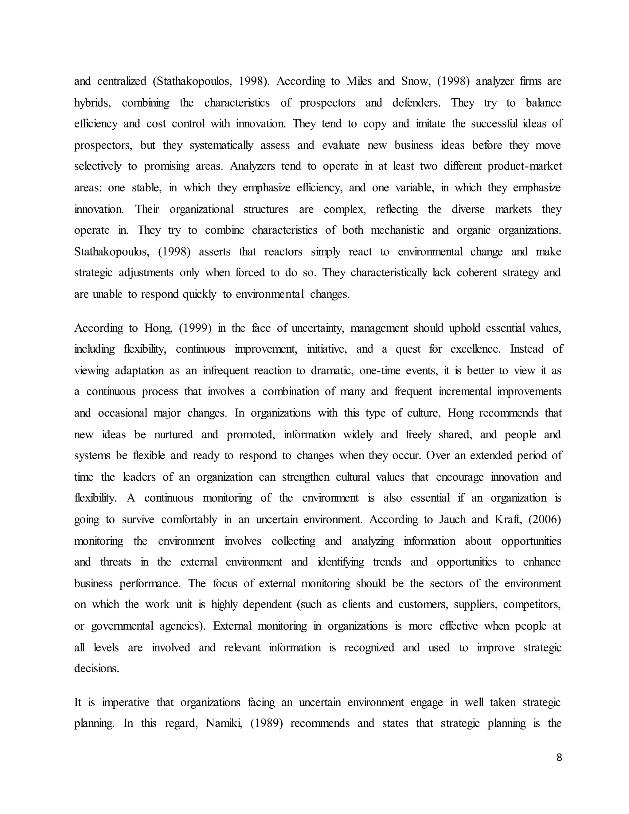 8
and centralized (Stathakopoulos, 1998). According to Miles and Snow, (1998) analyzer firms are
hybrids, combining the characteristics of prospectors and defenders. They try to balance
efficiency and cost control with innovation. They tend to copy and imitate the successful ideas of
prospectors, but they systematically assess and evaluate new business ideas before they move
selectively to promising areas. Analyzers tend to operate in at least two different product-market
areas: one stable, in which they emphasize efficiency, and one variable, in which they emphasize
innovation. Their organizational structures are complex, reflecting the diverse markets they
operate in. They try to combine characteristics of both mechanistic and organic organizations.
Stathakopoulos, (1998) asserts that reactors simply react to environmental change and make
strategic adjustments only when forced to do so. They characteristically lack coherent strategy and
are unable to respond quickly to environmental changes.
According to Hong, (1999) in the face of uncertainty, management should uphold essential values,
including flexibility, continuous improvement, initiative, and a quest for excellence. Instead of
viewing adaptation as an infrequent reaction to dramatic, one-time events, it is better to view it as
a continuous process that involves a combination of many and frequent incremental improvements
and occasional major changes. In organizations with this type of culture, Hong recommends that
new ideas be nurtured and promoted, information widely and freely shared, and people and
systems be flexible and ready to respond to changes when they occur. Over an extended period of
time the leaders of an organization can strengthen cultural values that encourage innovation and
flexibility. A continuous monitoring of the environment is also essential if an organization is
going to survive comfortably in an uncertain environment. According to Jauch and Kraft, (2006)
monitoring the environment involves collecting and analyzing information about opportunities
and threats in the external environment and identifying trends and opportunities to enhance
business performance. The focus of external monitoring should be the sectors of the environment
on which the work unit is highly dependent (such as clients and customers, suppliers, competitors,
or governmental agencies). External monitoring in organizations is more effective when people at
all levels are involved and relevant information is recognized and used to improve strategic
decisions.
It is imperative that organizations facing an uncertain environment engage in well taken strategic
planning. In this regard, Namiki, (1989) recommends and states that strategic planning is the
 