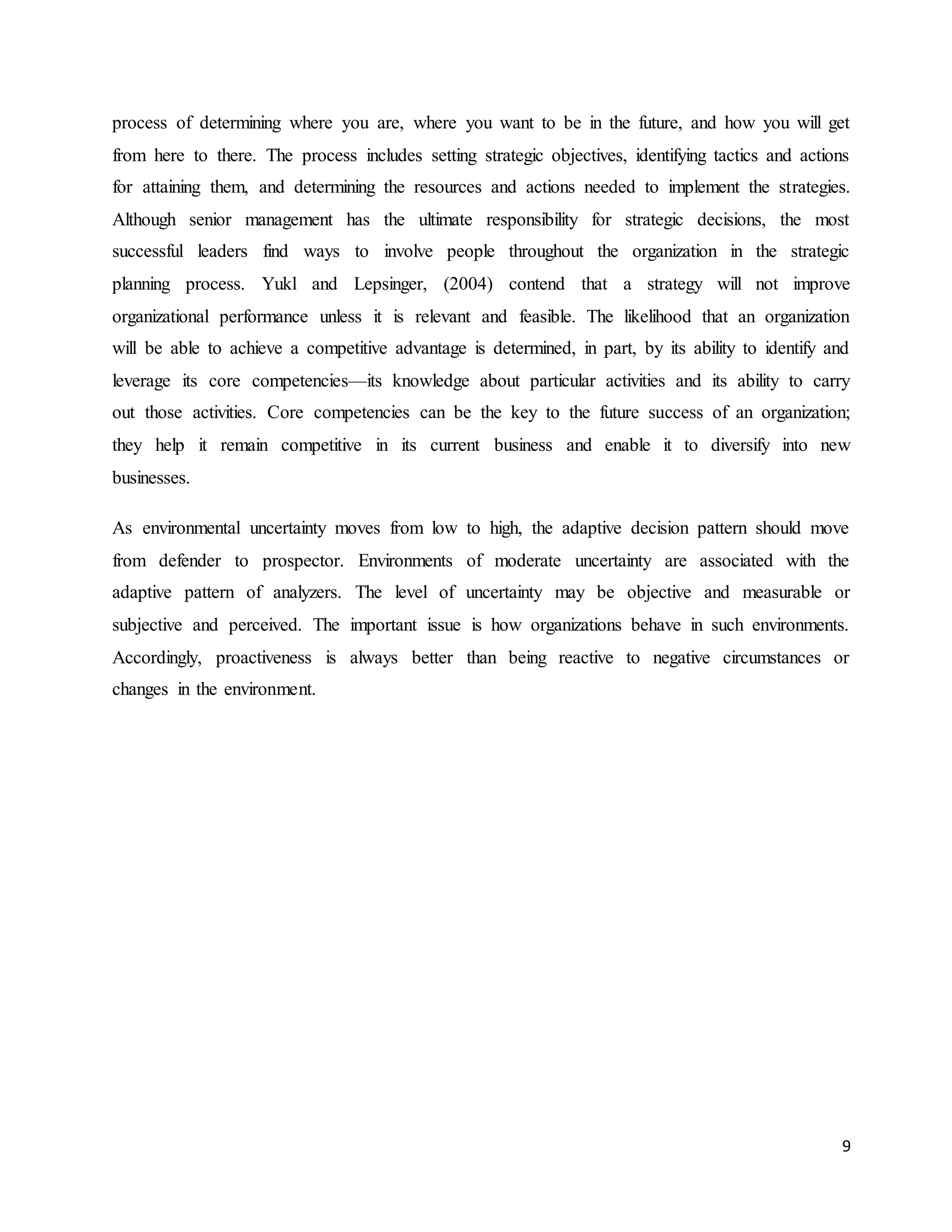9
process of determining where you are, where you want to be in the future, and how you will get
from here to there. The process includes setting strategic objectives, identifying tactics and actions
for attaining them, and determining the resources and actions needed to implement the strategies.
Although senior management has the ultimate responsibility for strategic decisions, the most
successful leaders find ways to involve people throughout the organization in the strategic
planning process. Yukl and Lepsinger, (2004) contend that a strategy will not improve
organizational performance unless it is relevant and feasible. The likelihood that an organization
will be able to achieve a competitive advantage is determined, in part, by its ability to identify and
leverage its core competencies—its knowledge about particular activities and its ability to carry
out those activities. Core competencies can be the key to the future success of an organization;
they help it remain competitive in its current business and enable it to diversify into new
businesses.
As environmental uncertainty moves from low to high, the adaptive decision pattern should move
from defender to prospector. Environments of moderate uncertainty are associated with the
adaptive pattern of analyzers. The level of uncertainty may be objective and measurable or
subjective and perceived. The important issue is how organizations behave in such environments.
Accordingly, proactiveness is always better than being reactive to negative circumstances or
changes in the environment.
 