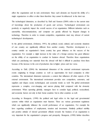 2
affect the organization and its task environment. Since such elements are beyond the ability of a
single organization to affect or alter them therefore they cannot be influenced in the short run.
The technological dimension, as described by Daft and Samson (2009) refers to the current state
of knowledge about the production of goods and services. Technological environment can
positively or negatively impact the overall success of an organization. Different industries such as
automobile, telecommunications, and computer are greatly affected by frequent changes in
technology. Therefore in order to remain competitive, organizations must stay abreast of current
technological developments.
In the global environment, (Johnston, 1991), the political, social, cultural, and economic situations
of one country are significantly different from another country. Therefore development in a
country outside an organization’s home country has great influence on the success of the
organization. For example a slight increase in the value of a foreign currency has great influence
on the ability of an organization to conduct its business abroad. Therefore those organizations
which are purchasing raw materials from the abroad will find it difficult to purchase from them
because of the increase in the cost of production due to higher prices and vice versa.
According to Daft, (2004) the international dimension of the external environment represents
events originating in foreign countries as well as opportunities for local companies in other
countries. The international dimension represents a context that influences all other aspects of the
external environment. The international environment provides new competitors, customers, and
suppliers and shapes social, technological, and economic trends as well. The global environment
represents a complex, ever-changing, and uneven playing field compared with the domestic
environment. When operating globally, managers have to consider legal, political, sociocultural,
and economic factors not only in their home countries but in other countries as well.
According to Bourgeois, (1990) the political and legal refers to the legal and governmental
systems within which an organization must function. There are various government regulations
which can significantly influence the overall performance of an organization. For example the
laws regarding conditions of employment, taxation and investment. Similarly political stability
and positive attitude of elected government officials towards the business of an organization is
very important for the organization’s progress and prosperity. Bourgeois, (1990) further describes
 