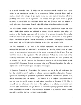 3
the economic dimension, that it is about how the prevailing economic conditions have a great
impact on the management practices in an organization. Different economic factors such as
inflation, interest rates, changes in per capita income and stock market fluctuations affect the
profitability and success of an organization. For example if the per capita income of people
decreases, it will decrease their purchasing power which will ultimately lower the demand for
goods and services. Due to lower demand, prices fall and the profit of an organization shrink.
The socio-cultural elements include customs, norms, behaviors, societal values, beliefs and many
others. Socio-cultural aspects are subjected to change therefore managers must adapt their
practices to the changing expectations of the society. It is necessary to monitor the prevailing
trend from time to time because such changes might offer new opportunities or pose significant
threats. For example if there is a shift in the behaviour of people for a certain product, the demand
of the product will increase along with an increase in price (Daft and Samson (2009).
The task environment is the layer of the external environment that directly influences the
organization’s operations and performance. As described in Daft and Samson (2009) it is more
relevant to an organization in comparison to the general environment, in that it has a direct and
immediate impact on the organization. The task environment 'includes the sectors that conduct
day-to-day transactions with the organization and directly influences its basic operations and
performance. They include customers, the labor market, suppliers as well as competitors (Daft and
Samson, 2009). In essence the task environment is the set of forces and conditions that affect an
organization’s ability to obtain inputs and dispose of its outputs.
In discussion, Bourgeois, (1990) considers that regulators are units in the task environment that
have the potential to control, regulate, or influence a company’s policies and practices. Regulatory
agencies are created by the government to protect the public from certain business practices or to
protect organizations form one another. Labor includes all of a company’s employees that are
used as inputs to provide services to their clients. According to Bourgeois, (1990) labor is
especially an area of concern when most of the employees in an industry are unionized which
leads to higher remuneration packages because of collective bargaining agreements. Unions often
cause organizations to struggle to create competitive advantage in the economic market – usually
achieved by providing the least expensive service possible.
 