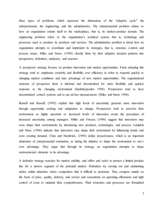 7
three types of problems, which represent the dimensions of the “adaptive cycle:” the
entrepreneurial, the engineering, and the administrative. The entrepreneurial problem relates to
how an organization orients itself to the marketplace, that is, its market-product domain. The
engineering problem refers to the organization’s technical system, that is, technology and
processes used to produce its products and services. The administrative problem is about how an
organization attempts to coordinate and implement its strategies, that is, structure, control, and
process issues. Miles and Snow, (1998) classify firms by their adaptive decision patterns into
prospectors, defenders, analyzers, and reactors.
A prospector strategy focuses on product innovation and market opportunities. Firms adopting this
strategy tend to emphasize creativity and flexibility over efficiency in order to respond quickly to
changing market conditions and take advantage of new market opportunities. The organizational
structure of prospector firms is informal and decentralized for more flexibility and quicker
response to the changing environment (Stathakopoulos 1998). Prospectors tend to have
decentralized control systems and to use ad hoc measurements (Miles and Snow 1998).
Russell and Russell, (1992) explain that high levels of uncertainty generate more innovation
through opportunity seeking and adaptation to change. Prospectors tend to perceive their
environment as highly uncertain or increased levels of innovation create the perception of
increased uncertainty among managers. Miller and Friesen, (1998) suggest that innovators may
even shape their environments by introducing new products, technologies, and process. Lumpkin
and Dess, (1996) indicate that innovators may shape their environment by influencing trends and
even creating demand. Chen and Hambrick, (1995) define proactiveness, which is an important
dimension of entrepreneurial orientation, as taking the initiative to shape the environment to one’s
own advantage. They argue that through its strategy, an organization attempts to shape
environmental elements to its advantage.
A defender strategy searches for market stability, and offers and seeks to protect a limited product
line for a narrow segment of the potential market. Defenders try carving out and maintaining
niches within industries where competitors find it difficult to penetrate. They compete mainly on
the basis of price, quality, delivery, and service and concentrate on operating efficiencies and tight
control of costs to maintain their competitiveness. Their structures and processes are formalized
 