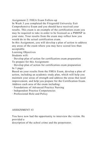 Assignment 2: FHEA Exam Follow-up
In Week 3 you completed the Fitzgerald University Exit
Comprehensive Exam and you should have received your
results. This exam is an example of the certification exam you
may be required to take in order to be licensed as a PMHNP in
your state. Your results from the exam may reflect how you
would do in the actual certification exam.
In this Assignment, you will develop a plan of action to address
any areas of the exam where you may have scored less than
acceptable.
Learning Objectives
Students will:
· Develop plan of action for certification exam preparation
To prepare for this Assignment:
· Develop plan of action for certification exam preparation
In 1 page:
Based on your results from the FHEA Exam, develop a plan of
action, including an academic study plan, which will help you
maintain your areas of strength and address the areas that need
improvement, and help you prepare for the Certification Exam.
Address each area of the exam including:
· Foundations of Advanced Practice Nursing
· Independent Practice Competencies
· Professional Role and Policy
ASSIGNMENT #3
You have now had the opportunity to interview the victim. He
provided a
description of the achral crime and the perpetrator.
 