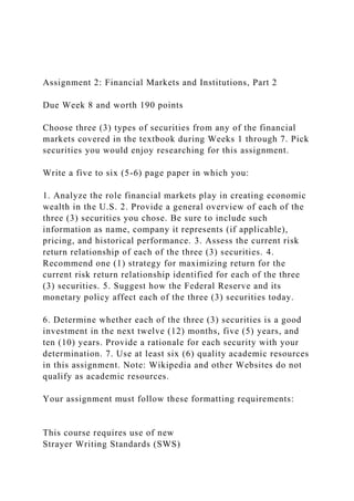 Assignment 2: Financial Markets and Institutions, Part 2
Due Week 8 and worth 190 points
Choose three (3) types of securities from any of the financial
markets covered in the textbook during Weeks 1 through 7. Pick
securities you would enjoy researching for this assignment.
Write a five to six (5-6) page paper in which you:
1. Analyze the role financial markets play in creating economic
wealth in the U.S. 2. Provide a general overview of each of the
three (3) securities you chose. Be sure to include such
information as name, company it represents (if applicable),
pricing, and historical performance. 3. Assess the current risk
return relationship of each of the three (3) securities. 4.
Recommend one (1) strategy for maximizing return for the
current risk return relationship identified for each of the three
(3) securities. 5. Suggest how the Federal Reserve and its
monetary policy affect each of the three (3) securities today.
6. Determine whether each of the three (3) securities is a good
investment in the next twelve (12) months, five (5) years, and
ten (10) years. Provide a rationale for each security with your
determination. 7. Use at least six (6) quality academic resources
in this assignment. Note: Wikipedia and other Websites do not
qualify as academic resources.
Your assignment must follow these formatting requirements:
This course requires use of new
Strayer Writing Standards (SWS)
 