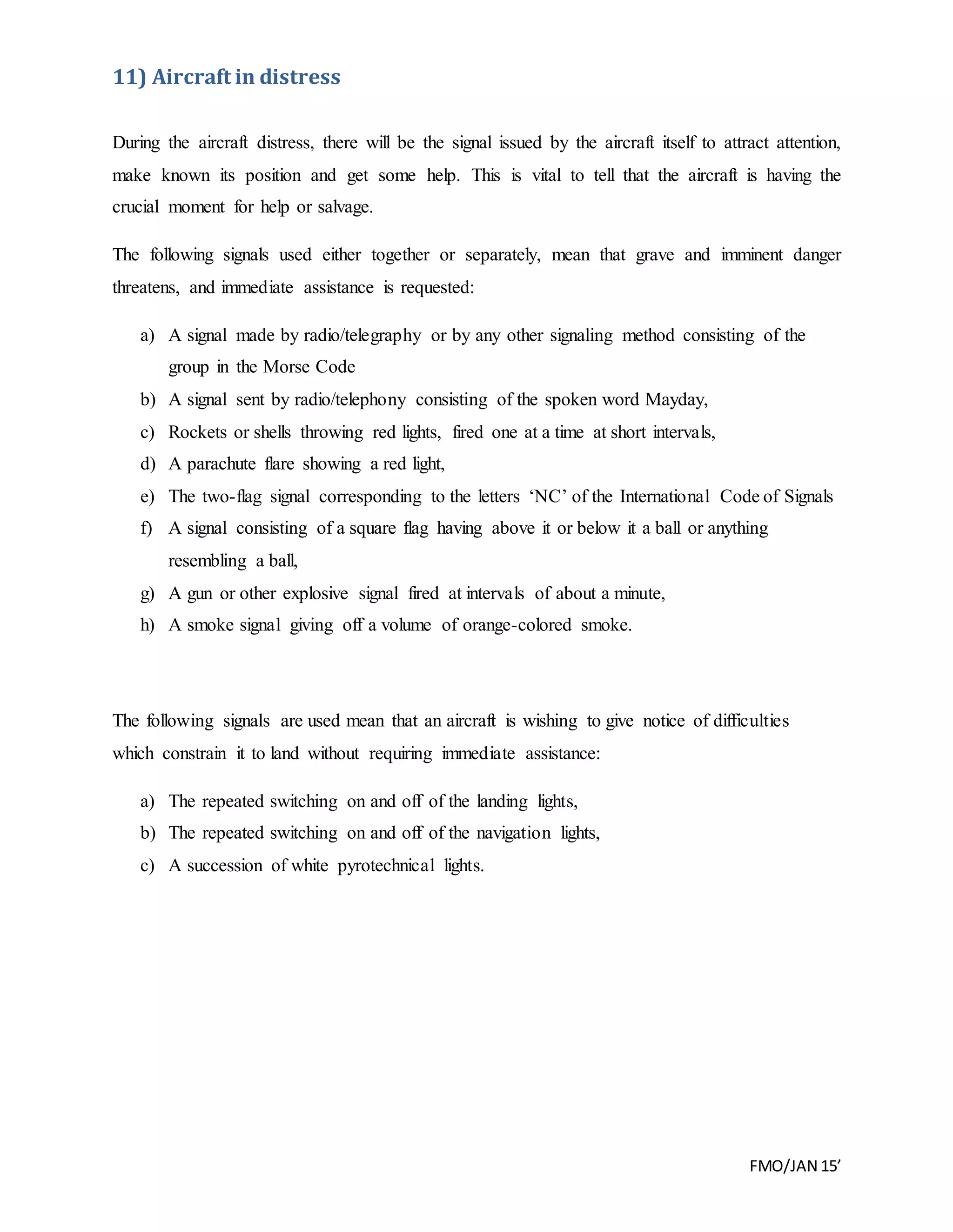 FMO/JAN 15’
11) Aircraft in distress
During the aircraft distress, there will be the signal issued by the aircraft itself to attract attention,
make known its position and get some help. This is vital to tell that the aircraft is having the
crucial moment for help or salvage.
The following signals used either together or separately, mean that grave and imminent danger
threatens, and immediate assistance is requested:
a) A signal made by radio/telegraphy or by any other signaling method consisting of the
group in the Morse Code
b) A signal sent by radio/telephony consisting of the spoken word Mayday,
c) Rockets or shells throwing red lights, fired one at a time at short intervals,
d) A parachute flare showing a red light,
e) The two-flag signal corresponding to the letters ‘NC’ of the International Code of Signals
f) A signal consisting of a square flag having above it or below it a ball or anything
resembling a ball,
g) A gun or other explosive signal fired at intervals of about a minute,
h) A smoke signal giving off a volume of orange-colored smoke.
The following signals are used mean that an aircraft is wishing to give notice of difficulties
which constrain it to land without requiring immediate assistance:
a) The repeated switching on and off of the landing lights,
b) The repeated switching on and off of the navigation lights,
c) A succession of white pyrotechnical lights.
 