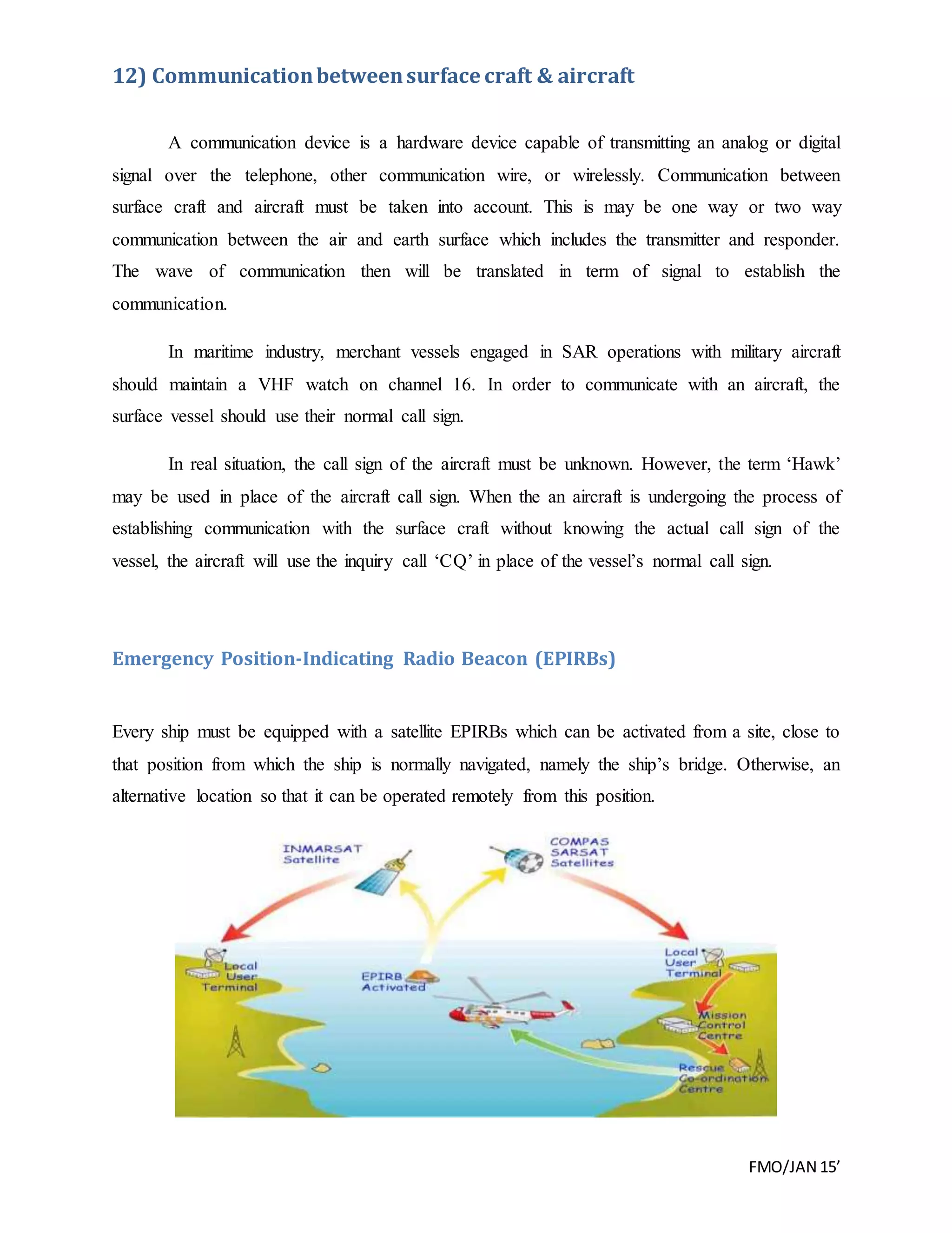 FMO/JAN 15’
12) Communicationbetweensurface craft & aircraft
A communication device is a hardware device capable of transmitting an analog or digital
signal over the telephone, other communication wire, or wirelessly. Communication between
surface craft and aircraft must be taken into account. This is may be one way or two way
communication between the air and earth surface which includes the transmitter and responder.
The wave of communication then will be translated in term of signal to establish the
communication.
In maritime industry, merchant vessels engaged in SAR operations with military aircraft
should maintain a VHF watch on channel 16. In order to communicate with an aircraft, the
surface vessel should use their normal call sign.
In real situation, the call sign of the aircraft must be unknown. However, the term ‘Hawk’
may be used in place of the aircraft call sign. When the an aircraft is undergoing the process of
establishing communication with the surface craft without knowing the actual call sign of the
vessel, the aircraft will use the inquiry call ‘CQ’ in place of the vessel’s normal call sign.
Emergency Position-Indicating Radio Beacon (EPIRBs)
Every ship must be equipped with a satellite EPIRBs which can be activated from a site, close to
that position from which the ship is normally navigated, namely the ship’s bridge. Otherwise, an
alternative location so that it can be operated remotely from this position.
 